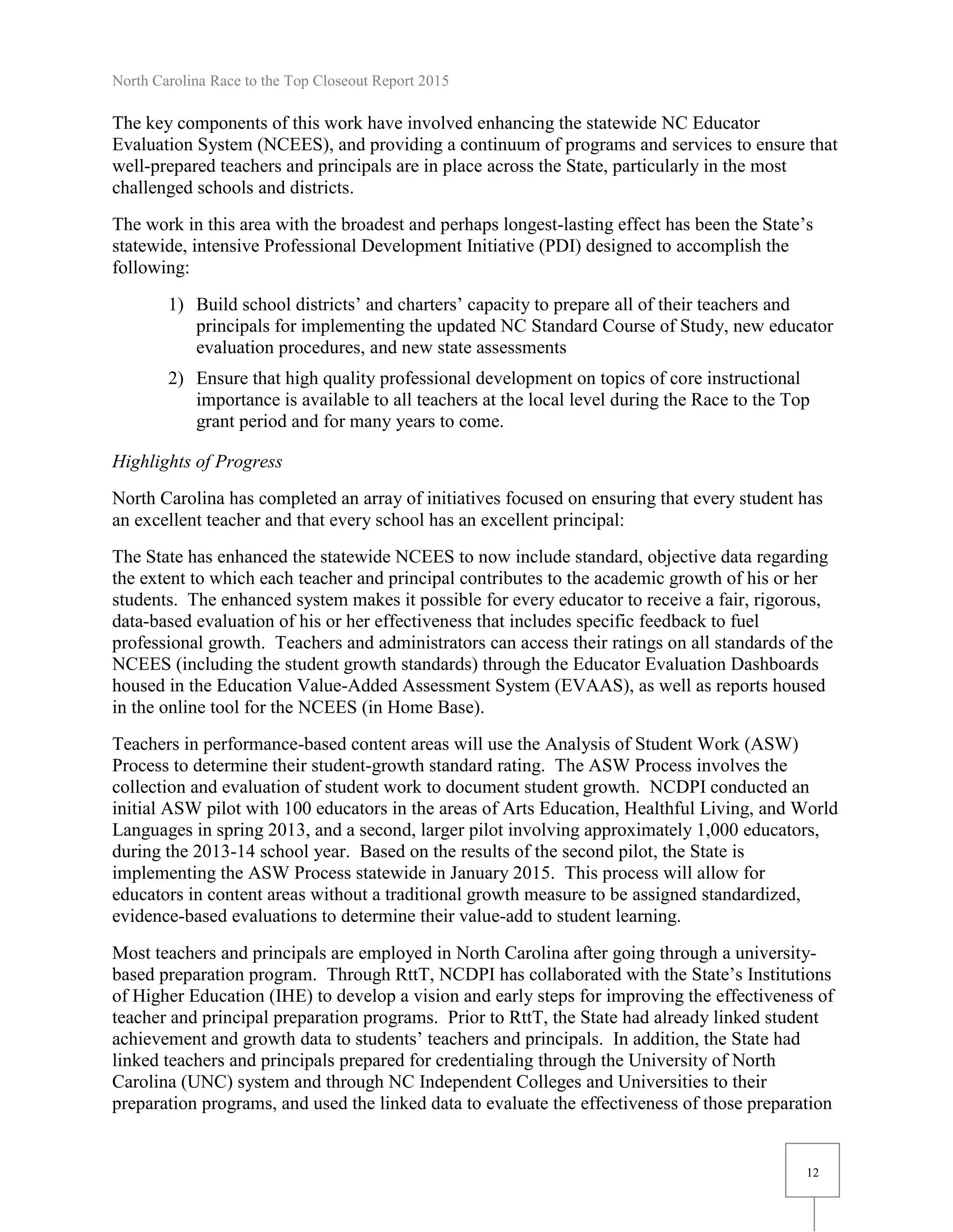 North Carolina Race to the Top Closeout Report 2015
12
The key components of this work have involved enhancing the statewide NC Educator
Evaluation System (NCEES), and providing a continuum of programs and services to ensure that
well-prepared teachers and principals are in place across the State, particularly in the most
challenged schools and districts.
The work in this area with the broadest and perhaps longest-lasting effect has been the State’s
statewide, intensive Professional Development Initiative (PDI) designed to accomplish the
following:
1) Build school districts’ and charters’ capacity to prepare all of their teachers and
principals for implementing the updated NC Standard Course of Study, new educator
evaluation procedures, and new state assessments
2) Ensure that high quality professional development on topics of core instructional
importance is available to all teachers at the local level during the Race to the Top
grant period and for many years to come.
Highlights of Progress
North Carolina has completed an array of initiatives focused on ensuring that every student has
an excellent teacher and that every school has an excellent principal:
The State has enhanced the statewide NCEES to now include standard, objective data regarding
the extent to which each teacher and principal contributes to the academic growth of his or her
students. The enhanced system makes it possible for every educator to receive a fair, rigorous,
data-based evaluation of his or her effectiveness that includes specific feedback to fuel
professional growth. Teachers and administrators can access their ratings on all standards of the
NCEES (including the student growth standards) through the Educator Evaluation Dashboards
housed in the Education Value-Added Assessment System (EVAAS), as well as reports housed
in the online tool for the NCEES (in Home Base).
Teachers in performance-based content areas will use the Analysis of Student Work (ASW)
Process to determine their student-growth standard rating. The ASW Process involves the
collection and evaluation of student work to document student growth. NCDPI conducted an
initial ASW pilot with 100 educators in the areas of Arts Education, Healthful Living, and World
Languages in spring 2013, and a second, larger pilot involving approximately 1,000 educators,
during the 2013-14 school year. Based on the results of the second pilot, the State is
implementing the ASW Process statewide in January 2015. This process will allow for
educators in content areas without a traditional growth measure to be assigned standardized,
evidence-based evaluations to determine their value-add to student learning.
Most teachers and principals are employed in North Carolina after going through a university-
based preparation program. Through RttT, NCDPI has collaborated with the State’s Institutions
of Higher Education (IHE) to develop a vision and early steps for improving the effectiveness of
teacher and principal preparation programs. Prior to RttT, the State had already linked student
achievement and growth data to students’ teachers and principals. In addition, the State had
linked teachers and principals prepared for credentialing through the University of North
Carolina (UNC) system and through NC Independent Colleges and Universities to their
preparation programs, and used the linked data to evaluate the effectiveness of those preparation
 