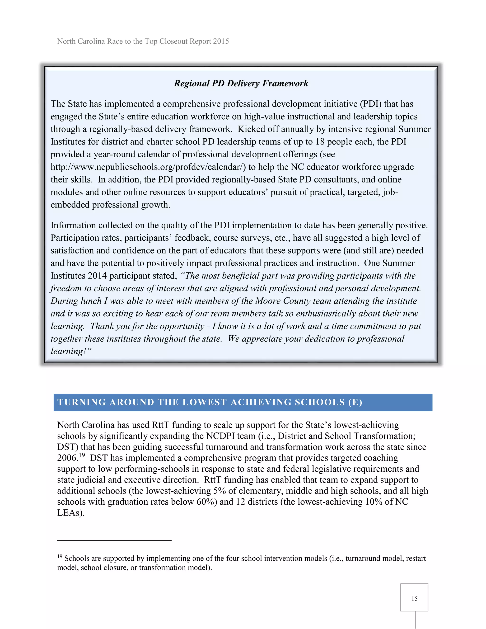North Carolina Race to the Top Closeout Report 2015
15
Regional PD Delivery Framework
The State has implemented a comprehensive professional development initiative (PDI) that has
engaged the State’s entire education workforce on high-value instructional and leadership topics
through a regionally-based delivery framework. Kicked off annually by intensive regional Summer
Institutes for district and charter school PD leadership teams of up to 18 people each, the PDI
provided a year-round calendar of professional development offerings (see
http://www.ncpublicschools.org/profdev/calendar/) to help the NC educator workforce upgrade
their skills. In addition, the PDI provided regionally-based State PD consultants, and online
modules and other online resources to support educators’ pursuit of practical, targeted, job-
embedded professional growth.
Information collected on the quality of the PDI implementation to date has been generally positive.
Participation rates, participants’ feedback, course surveys, etc., have all suggested a high level of
satisfaction and confidence on the part of educators that these supports were (and still are) needed
and have the potential to positively impact professional practices and instruction. One Summer
Institutes 2014 participant stated, “The most beneficial part was providing participants with the
freedom to choose areas of interest that are aligned with professional and personal development.
During lunch I was able to meet with members of the Moore County team attending the institute
and it was so exciting to hear each of our team members talk so enthusiastically about their new
learning. Thank you for the opportunity - I know it is a lot of work and a time commitment to put
together these institutes throughout the state. We appreciate your dedication to professional
learning!”
TURNING AROUND THE LOWEST ACHIEVING SCHOOLS (E)
North Carolina has used RttT funding to scale up support for the State’s lowest-achieving
schools by significantly expanding the NCDPI team (i.e., District and School Transformation;
DST) that has been guiding successful turnaround and transformation work across the state since
2006.19
DST has implemented a comprehensive program that provides targeted coaching
support to low performing-schools in response to state and federal legislative requirements and
state judicial and executive direction. RttT funding has enabled that team to expand support to
additional schools (the lowest-achieving 5% of elementary, middle and high schools, and all high
schools with graduation rates below 60%) and 12 districts (the lowest-achieving 10% of NC
LEAs).
19
Schools are supported by implementing one of the four school intervention models (i.e., turnaround model, restart
model, school closure, or transformation model).
 