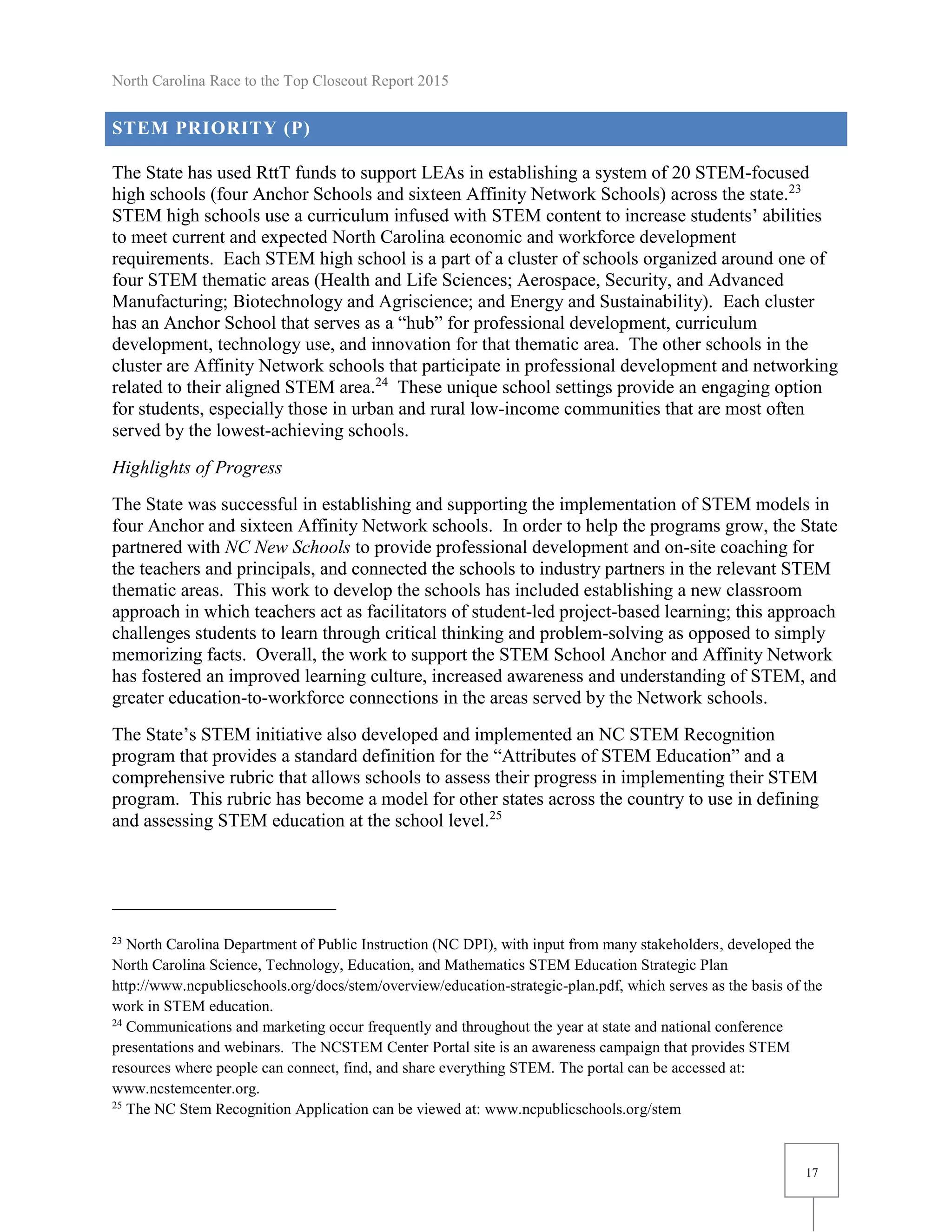 North Carolina Race to the Top Closeout Report 2015
17
STEM PRIORITY (P)
The State has used RttT funds to support LEAs in establishing a system of 20 STEM-focused
high schools (four Anchor Schools and sixteen Affinity Network Schools) across the state.23
STEM high schools use a curriculum infused with STEM content to increase students’ abilities
to meet current and expected North Carolina economic and workforce development
requirements. Each STEM high school is a part of a cluster of schools organized around one of
four STEM thematic areas (Health and Life Sciences; Aerospace, Security, and Advanced
Manufacturing; Biotechnology and Agriscience; and Energy and Sustainability). Each cluster
has an Anchor School that serves as a “hub” for professional development, curriculum
development, technology use, and innovation for that thematic area. The other schools in the
cluster are Affinity Network schools that participate in professional development and networking
related to their aligned STEM area.24
These unique school settings provide an engaging option
for students, especially those in urban and rural low-income communities that are most often
served by the lowest-achieving schools.
Highlights of Progress
The State was successful in establishing and supporting the implementation of STEM models in
four Anchor and sixteen Affinity Network schools. In order to help the programs grow, the State
partnered with NC New Schools to provide professional development and on-site coaching for
the teachers and principals, and connected the schools to industry partners in the relevant STEM
thematic areas. This work to develop the schools has included establishing a new classroom
approach in which teachers act as facilitators of student-led project-based learning; this approach
challenges students to learn through critical thinking and problem-solving as opposed to simply
memorizing facts. Overall, the work to support the STEM School Anchor and Affinity Network
has fostered an improved learning culture, increased awareness and understanding of STEM, and
greater education-to-workforce connections in the areas served by the Network schools.
The State’s STEM initiative also developed and implemented an NC STEM Recognition
program that provides a standard definition for the “Attributes of STEM Education” and a
comprehensive rubric that allows schools to assess their progress in implementing their STEM
program. This rubric has become a model for other states across the country to use in defining
and assessing STEM education at the school level.25
23
North Carolina Department of Public Instruction (NC DPI), with input from many stakeholders, developed the
North Carolina Science, Technology, Education, and Mathematics STEM Education Strategic Plan
http://www.ncpublicschools.org/docs/stem/overview/education-strategic-plan.pdf, which serves as the basis of the
work in STEM education.
24
Communications and marketing occur frequently and throughout the year at state and national conference
presentations and webinars. The NCSTEM Center Portal site is an awareness campaign that provides STEM
resources where people can connect, find, and share everything STEM. The portal can be accessed at:
www.ncstemcenter.org.
25
The NC Stem Recognition Application can be viewed at: www.ncpublicschools.org/stem
 