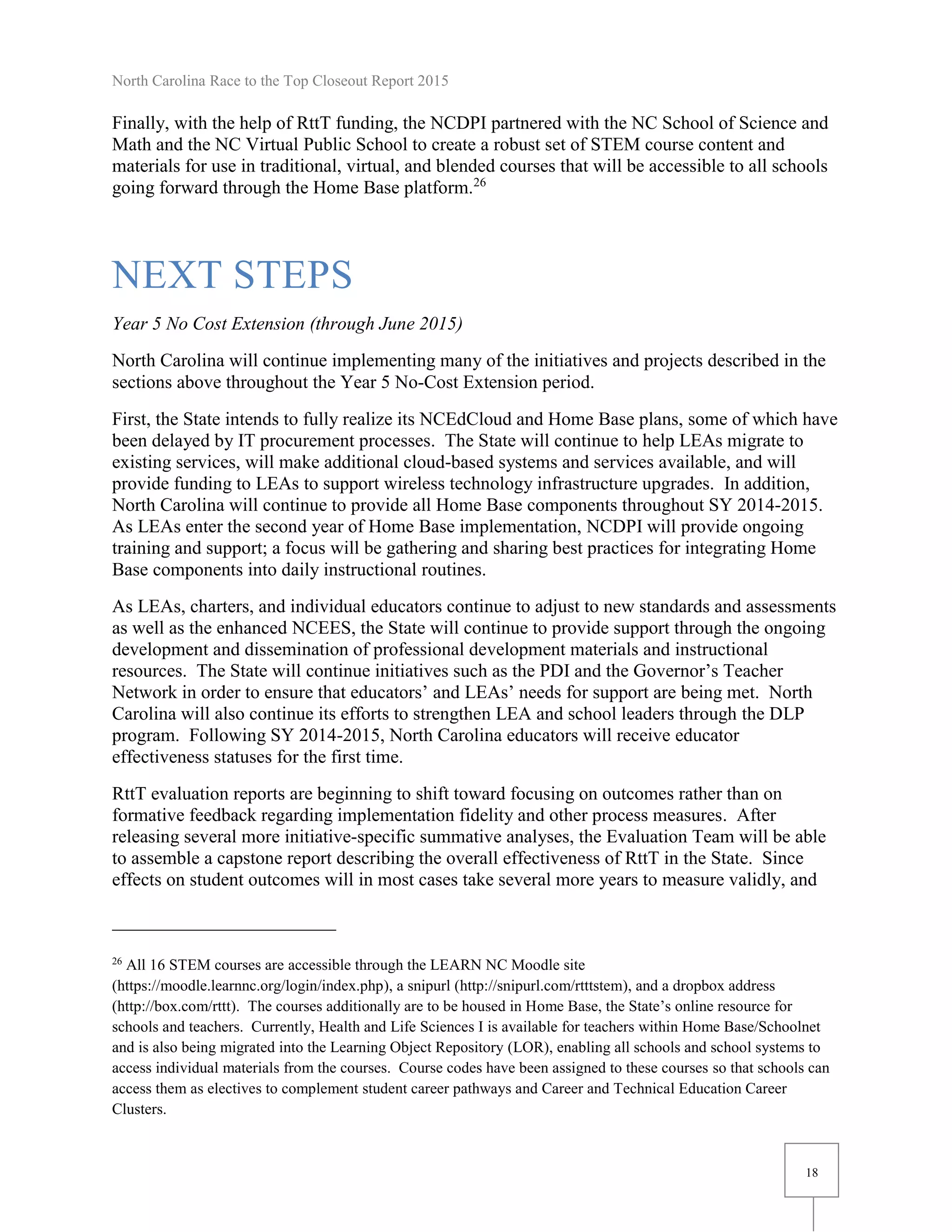 North Carolina Race to the Top Closeout Report 2015
18
Finally, with the help of RttT funding, the NCDPI partnered with the NC School of Science and
Math and the NC Virtual Public School to create a robust set of STEM course content and
materials for use in traditional, virtual, and blended courses that will be accessible to all schools
going forward through the Home Base platform.26
NEXT STEPS
Year 5 No Cost Extension (through June 2015)
North Carolina will continue implementing many of the initiatives and projects described in the
sections above throughout the Year 5 No-Cost Extension period.
First, the State intends to fully realize its NCEdCloud and Home Base plans, some of which have
been delayed by IT procurement processes. The State will continue to help LEAs migrate to
existing services, will make additional cloud-based systems and services available, and will
provide funding to LEAs to support wireless technology infrastructure upgrades. In addition,
North Carolina will continue to provide all Home Base components throughout SY 2014-2015.
As LEAs enter the second year of Home Base implementation, NCDPI will provide ongoing
training and support; a focus will be gathering and sharing best practices for integrating Home
Base components into daily instructional routines.
As LEAs, charters, and individual educators continue to adjust to new standards and assessments
as well as the enhanced NCEES, the State will continue to provide support through the ongoing
development and dissemination of professional development materials and instructional
resources. The State will continue initiatives such as the PDI and the Governor’s Teacher
Network in order to ensure that educators’ and LEAs’ needs for support are being met. North
Carolina will also continue its efforts to strengthen LEA and school leaders through the DLP
program. Following SY 2014-2015, North Carolina educators will receive educator
effectiveness statuses for the first time.
RttT evaluation reports are beginning to shift toward focusing on outcomes rather than on
formative feedback regarding implementation fidelity and other process measures. After
releasing several more initiative-specific summative analyses, the Evaluation Team will be able
to assemble a capstone report describing the overall effectiveness of RttT in the State. Since
effects on student outcomes will in most cases take several more years to measure validly, and
26
All 16 STEM courses are accessible through the LEARN NC Moodle site
(https://moodle.learnnc.org/login/index.php), a snipurl (http://snipurl.com/rtttstem), and a dropbox address
(http://box.com/rttt). The courses additionally are to be housed in Home Base, the State’s online resource for
schools and teachers. Currently, Health and Life Sciences I is available for teachers within Home Base/Schoolnet
and is also being migrated into the Learning Object Repository (LOR), enabling all schools and school systems to
access individual materials from the courses. Course codes have been assigned to these courses so that schools can
access them as electives to complement student career pathways and Career and Technical Education Career
Clusters.
 