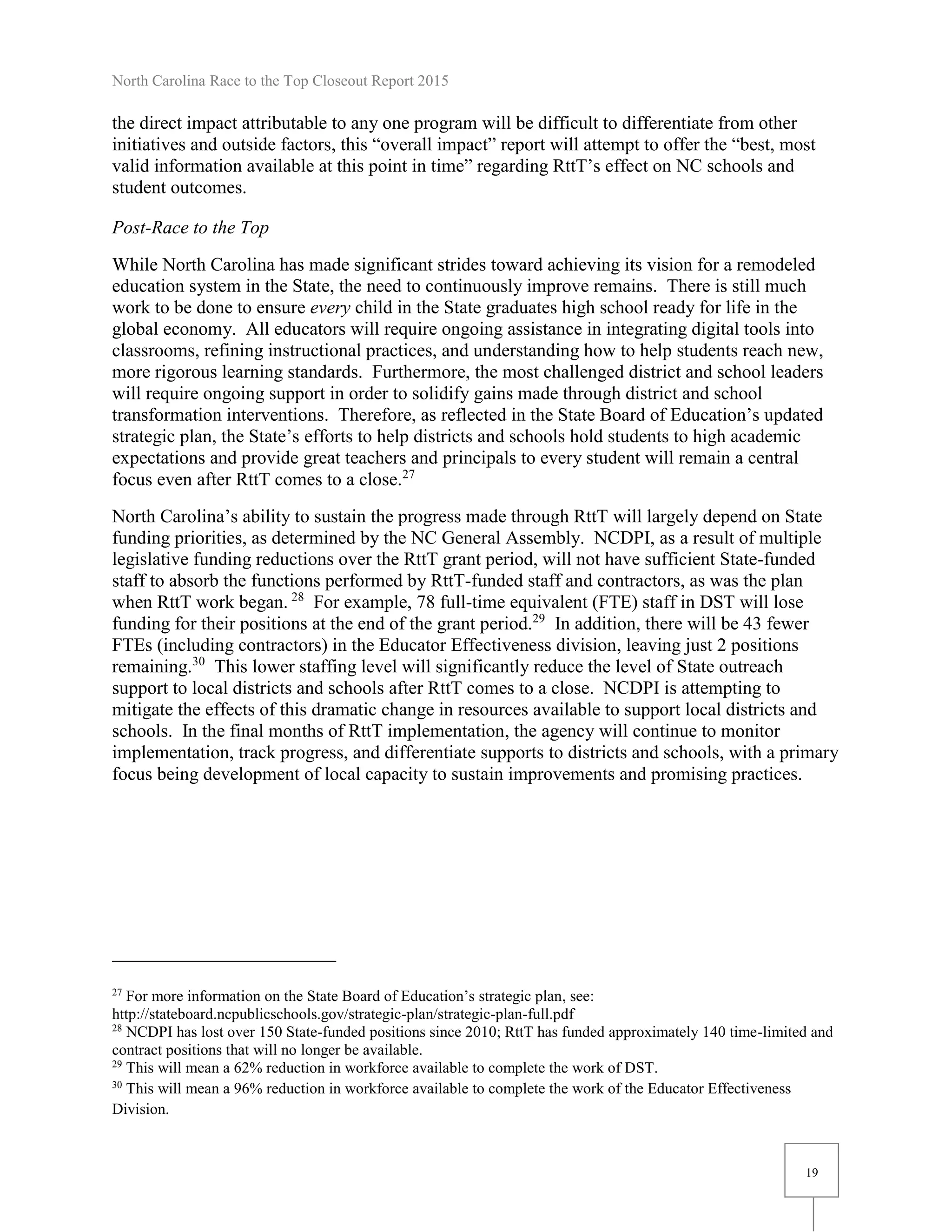 North Carolina Race to the Top Closeout Report 2015
19
the direct impact attributable to any one program will be difficult to differentiate from other
initiatives and outside factors, this “overall impact” report will attempt to offer the “best, most
valid information available at this point in time” regarding RttT’s effect on NC schools and
student outcomes.
Post-Race to the Top
While North Carolina has made significant strides toward achieving its vision for a remodeled
education system in the State, the need to continuously improve remains. There is still much
work to be done to ensure every child in the State graduates high school ready for life in the
global economy. All educators will require ongoing assistance in integrating digital tools into
classrooms, refining instructional practices, and understanding how to help students reach new,
more rigorous learning standards. Furthermore, the most challenged district and school leaders
will require ongoing support in order to solidify gains made through district and school
transformation interventions. Therefore, as reflected in the State Board of Education’s updated
strategic plan, the State’s efforts to help districts and schools hold students to high academic
expectations and provide great teachers and principals to every student will remain a central
focus even after RttT comes to a close.27
North Carolina’s ability to sustain the progress made through RttT will largely depend on State
funding priorities, as determined by the NC General Assembly. NCDPI, as a result of multiple
legislative funding reductions over the RttT grant period, will not have sufficient State-funded
staff to absorb the functions performed by RttT-funded staff and contractors, as was the plan
when RttT work began. 28
For example, 78 full-time equivalent (FTE) staff in DST will lose
funding for their positions at the end of the grant period.29
In addition, there will be 43 fewer
FTEs (including contractors) in the Educator Effectiveness division, leaving just 2 positions
remaining.30
This lower staffing level will significantly reduce the level of State outreach
support to local districts and schools after RttT comes to a close. NCDPI is attempting to
mitigate the effects of this dramatic change in resources available to support local districts and
schools. In the final months of RttT implementation, the agency will continue to monitor
implementation, track progress, and differentiate supports to districts and schools, with a primary
focus being development of local capacity to sustain improvements and promising practices.
27
For more information on the State Board of Education’s strategic plan, see:
http://stateboard.ncpublicschools.gov/strategic-plan/strategic-plan-full.pdf
28
NCDPI has lost over 150 State-funded positions since 2010; RttT has funded approximately 140 time-limited and
contract positions that will no longer be available.
29
This will mean a 62% reduction in workforce available to complete the work of DST.
30
This will mean a 96% reduction in workforce available to complete the work of the Educator Effectiveness
Division.
 