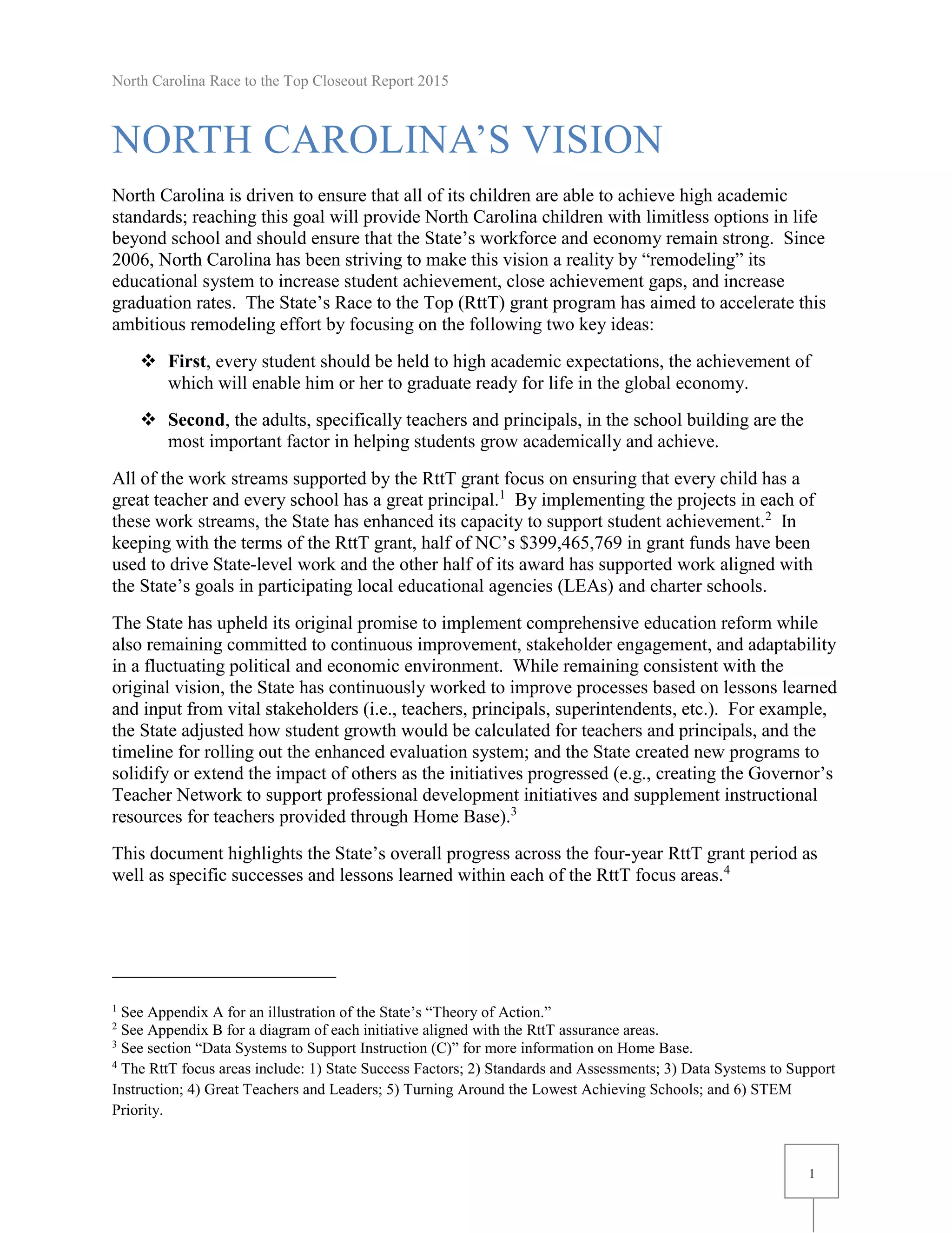 North Carolina Race to the Top Closeout Report 2015
1
NORTH CAROLINA’S VISION
North Carolina is driven to ensure that all of its children are able to achieve high academic
standards; reaching this goal will provide North Carolina children with limitless options in life
beyond school and should ensure that the State’s workforce and economy remain strong. Since
2006, North Carolina has been striving to make this vision a reality by “remodeling” its
educational system to increase student achievement, close achievement gaps, and increase
graduation rates. The State’s Race to the Top (RttT) grant program has aimed to accelerate this
ambitious remodeling effort by focusing on the following two key ideas:
 First, every student should be held to high academic expectations, the achievement of
which will enable him or her to graduate ready for life in the global economy.
 Second, the adults, specifically teachers and principals, in the school building are the
most important factor in helping students grow academically and achieve.
All of the work streams supported by the RttT grant focus on ensuring that every child has a
great teacher and every school has a great principal.1
By implementing the projects in each of
these work streams, the State has enhanced its capacity to support student achievement.2
In
keeping with the terms of the RttT grant, half of NC’s $399,465,769 in grant funds have been
used to drive State-level work and the other half of its award has supported work aligned with
the State’s goals in participating local educational agencies (LEAs) and charter schools.
The State has upheld its original promise to implement comprehensive education reform while
also remaining committed to continuous improvement, stakeholder engagement, and adaptability
in a fluctuating political and economic environment. While remaining consistent with the
original vision, the State has continuously worked to improve processes based on lessons learned
and input from vital stakeholders (i.e., teachers, principals, superintendents, etc.). For example,
the State adjusted how student growth would be calculated for teachers and principals, and the
timeline for rolling out the enhanced evaluation system; and the State created new programs to
solidify or extend the impact of others as the initiatives progressed (e.g., creating the Governor’s
Teacher Network to support professional development initiatives and supplement instructional
resources for teachers provided through Home Base).3
This document highlights the State’s overall progress across the four-year RttT grant period as
well as specific successes and lessons learned within each of the RttT focus areas.4
1
See Appendix A for an illustration of the State’s “Theory of Action.”
2
See Appendix B for a diagram of each initiative aligned with the RttT assurance areas.
3
See section “Data Systems to Support Instruction (C)” for more information on Home Base.
4
The RttT focus areas include: 1) State Success Factors; 2) Standards and Assessments; 3) Data Systems to Support
Instruction; 4) Great Teachers and Leaders; 5) Turning Around the Lowest Achieving Schools; and 6) STEM
Priority.
 