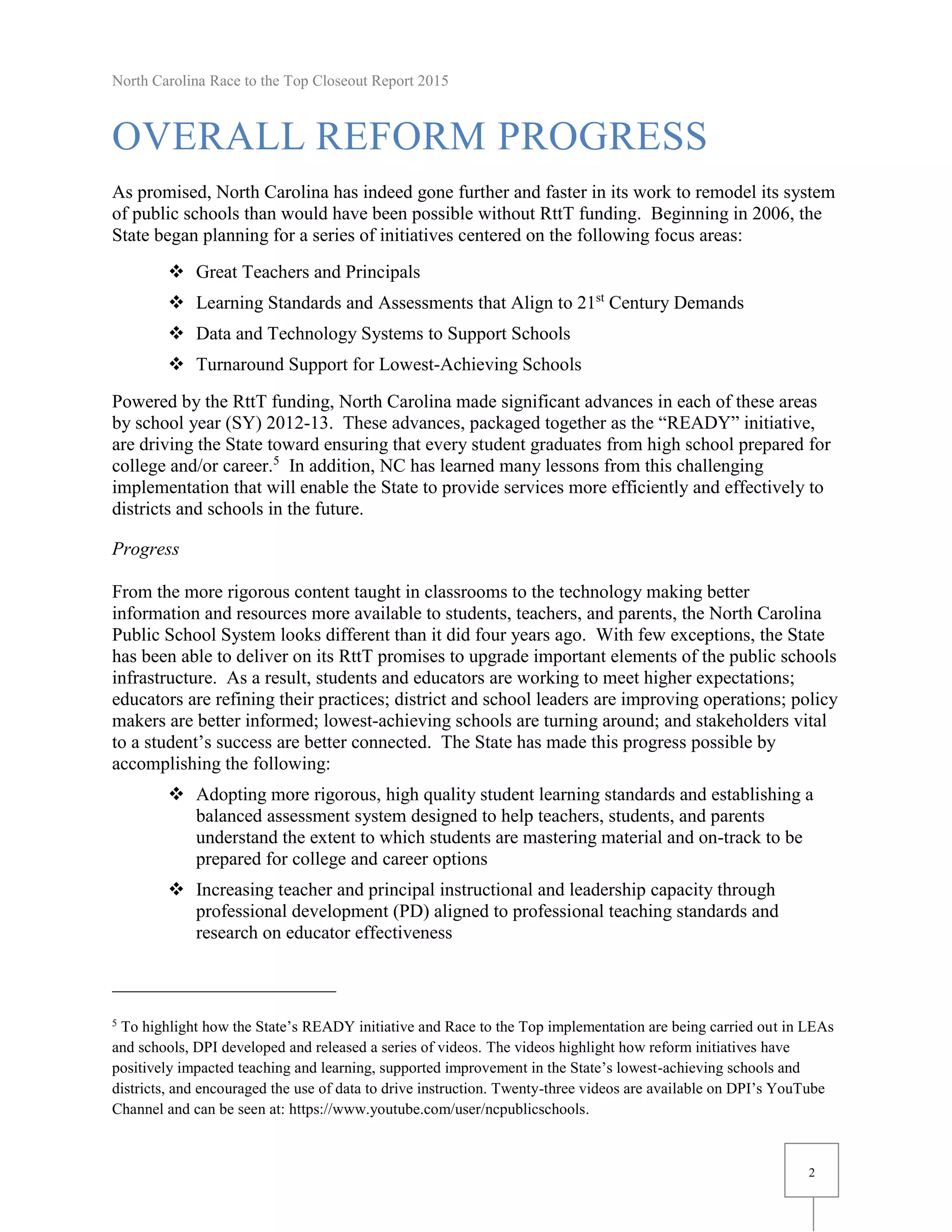 North Carolina Race to the Top Closeout Report 2015
2
OVERALL REFORM PROGRESS
As promised, North Carolina has indeed gone further and faster in its work to remodel its system
of public schools than would have been possible without RttT funding. Beginning in 2006, the
State began planning for a series of initiatives centered on the following focus areas:
 Great Teachers and Principals
 Learning Standards and Assessments that Align to 21st
Century Demands
 Data and Technology Systems to Support Schools
 Turnaround Support for Lowest-Achieving Schools
Powered by the RttT funding, North Carolina made significant advances in each of these areas
by school year (SY) 2012-13. These advances, packaged together as the “READY” initiative,
are driving the State toward ensuring that every student graduates from high school prepared for
college and/or career.5
In addition, NC has learned many lessons from this challenging
implementation that will enable the State to provide services more efficiently and effectively to
districts and schools in the future.
Progress
From the more rigorous content taught in classrooms to the technology making better
information and resources more available to students, teachers, and parents, the North Carolina
Public School System looks different than it did four years ago. With few exceptions, the State
has been able to deliver on its RttT promises to upgrade important elements of the public schools
infrastructure. As a result, students and educators are working to meet higher expectations;
educators are refining their practices; district and school leaders are improving operations; policy
makers are better informed; lowest-achieving schools are turning around; and stakeholders vital
to a student’s success are better connected. The State has made this progress possible by
accomplishing the following:
 Adopting more rigorous, high quality student learning standards and establishing a
balanced assessment system designed to help teachers, students, and parents
understand the extent to which students are mastering material and on-track to be
prepared for college and career options
 Increasing teacher and principal instructional and leadership capacity through
professional development (PD) aligned to professional teaching standards and
research on educator effectiveness
5
To highlight how the State’s READY initiative and Race to the Top implementation are being carried out in LEAs
and schools, DPI developed and released a series of videos. The videos highlight how reform initiatives have
positively impacted teaching and learning, supported improvement in the State’s lowest-achieving schools and
districts, and encouraged the use of data to drive instruction. Twenty-three videos are available on DPI’s YouTube
Channel and can be seen at: https://www.youtube.com/user/ncpublicschools.
 
