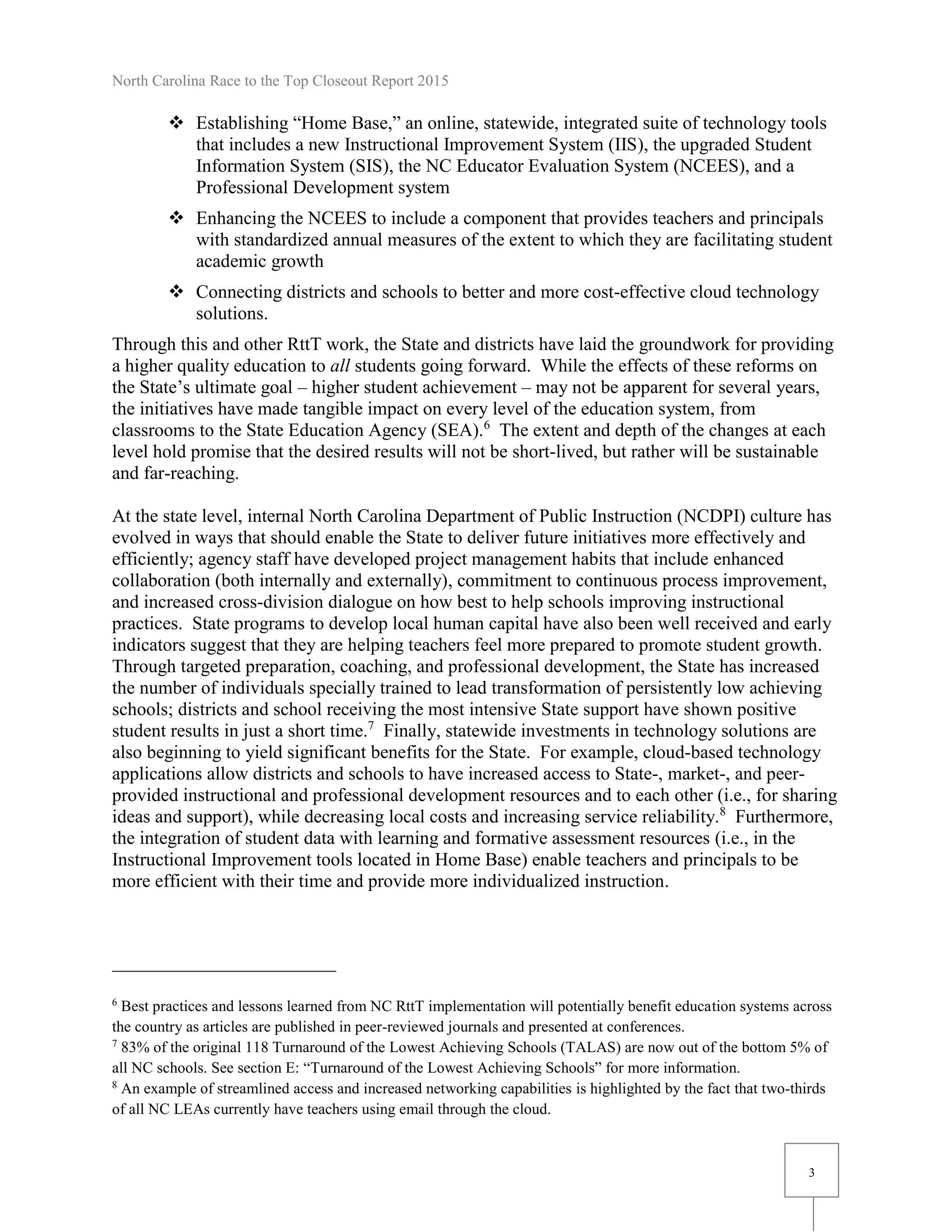 North Carolina Race to the Top Closeout Report 2015
3
 Establishing “Home Base,” an online, statewide, integrated suite of technology tools
that includes a new Instructional Improvement System (IIS), the upgraded Student
Information System (SIS), the NC Educator Evaluation System (NCEES), and a
Professional Development system
 Enhancing the NCEES to include a component that provides teachers and principals
with standardized annual measures of the extent to which they are facilitating student
academic growth
 Connecting districts and schools to better and more cost-effective cloud technology
solutions.
Through this and other RttT work, the State and districts have laid the groundwork for providing
a higher quality education to all students going forward. While the effects of these reforms on
the State’s ultimate goal – higher student achievement – may not be apparent for several years,
the initiatives have made tangible impact on every level of the education system, from
classrooms to the State Education Agency (SEA).6
The extent and depth of the changes at each
level hold promise that the desired results will not be short-lived, but rather will be sustainable
and far-reaching.
At the state level, internal North Carolina Department of Public Instruction (NCDPI) culture has
evolved in ways that should enable the State to deliver future initiatives more effectively and
efficiently; agency staff have developed project management habits that include enhanced
collaboration (both internally and externally), commitment to continuous process improvement,
and increased cross-division dialogue on how best to help schools improving instructional
practices. State programs to develop local human capital have also been well received and early
indicators suggest that they are helping teachers feel more prepared to promote student growth.
Through targeted preparation, coaching, and professional development, the State has increased
the number of individuals specially trained to lead transformation of persistently low achieving
schools; districts and school receiving the most intensive State support have shown positive
student results in just a short time.7
Finally, statewide investments in technology solutions are
also beginning to yield significant benefits for the State. For example, cloud-based technology
applications allow districts and schools to have increased access to State-, market-, and peer-
provided instructional and professional development resources and to each other (i.e., for sharing
ideas and support), while decreasing local costs and increasing service reliability.8
Furthermore,
the integration of student data with learning and formative assessment resources (i.e., in the
Instructional Improvement tools located in Home Base) enable teachers and principals to be
more efficient with their time and provide more individualized instruction.
6
Best practices and lessons learned from NC RttT implementation will potentially benefit education systems across
the country as articles are published in peer-reviewed journals and presented at conferences.
7
83% of the original 118 Turnaround of the Lowest Achieving Schools (TALAS) are now out of the bottom 5% of
all NC schools. See section E: “Turnaround of the Lowest Achieving Schools” for more information.
8
An example of streamlined access and increased networking capabilities is highlighted by the fact that two-thirds
of all NC LEAs currently have teachers using email through the cloud.
 