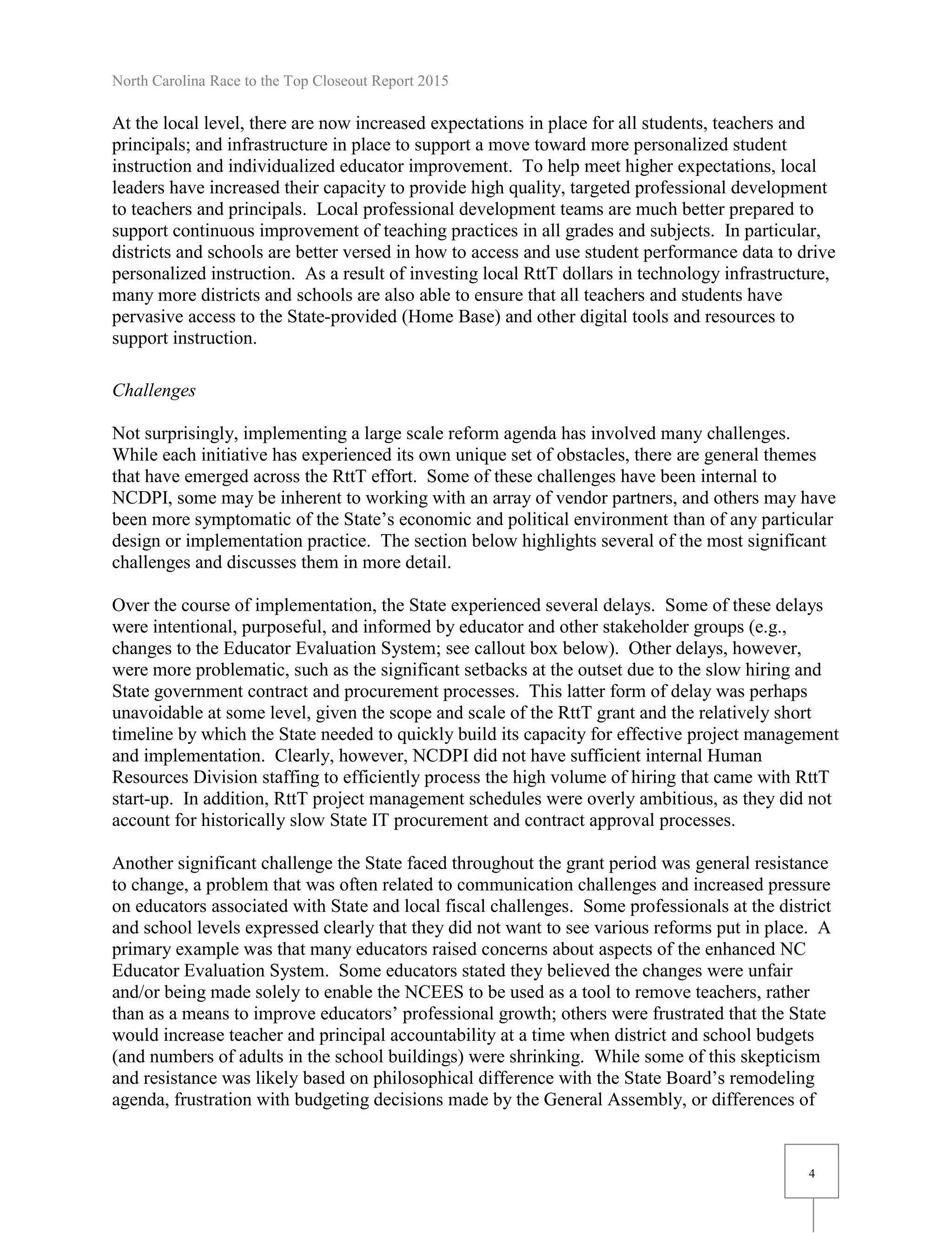 North Carolina Race to the Top Closeout Report 2015
4
At the local level, there are now increased expectations in place for all students, teachers and
principals; and infrastructure in place to support a move toward more personalized student
instruction and individualized educator improvement. To help meet higher expectations, local
leaders have increased their capacity to provide high quality, targeted professional development
to teachers and principals. Local professional development teams are much better prepared to
support continuous improvement of teaching practices in all grades and subjects. In particular,
districts and schools are better versed in how to access and use student performance data to drive
personalized instruction. As a result of investing local RttT dollars in technology infrastructure,
many more districts and schools are also able to ensure that all teachers and students have
pervasive access to the State-provided (Home Base) and other digital tools and resources to
support instruction.
Challenges
Not surprisingly, implementing a large scale reform agenda has involved many challenges.
While each initiative has experienced its own unique set of obstacles, there are general themes
that have emerged across the RttT effort. Some of these challenges have been internal to
NCDPI, some may be inherent to working with an array of vendor partners, and others may have
been more symptomatic of the State’s economic and political environment than of any particular
design or implementation practice. The section below highlights several of the most significant
challenges and discusses them in more detail.
Over the course of implementation, the State experienced several delays. Some of these delays
were intentional, purposeful, and informed by educator and other stakeholder groups (e.g.,
changes to the Educator Evaluation System; see callout box below). Other delays, however,
were more problematic, such as the significant setbacks at the outset due to the slow hiring and
State government contract and procurement processes. This latter form of delay was perhaps
unavoidable at some level, given the scope and scale of the RttT grant and the relatively short
timeline by which the State needed to quickly build its capacity for effective project management
and implementation. Clearly, however, NCDPI did not have sufficient internal Human
Resources Division staffing to efficiently process the high volume of hiring that came with RttT
start-up. In addition, RttT project management schedules were overly ambitious, as they did not
account for historically slow State IT procurement and contract approval processes.
Another significant challenge the State faced throughout the grant period was general resistance
to change, a problem that was often related to communication challenges and increased pressure
on educators associated with State and local fiscal challenges. Some professionals at the district
and school levels expressed clearly that they did not want to see various reforms put in place. A
primary example was that many educators raised concerns about aspects of the enhanced NC
Educator Evaluation System. Some educators stated they believed the changes were unfair
and/or being made solely to enable the NCEES to be used as a tool to remove teachers, rather
than as a means to improve educators’ professional growth; others were frustrated that the State
would increase teacher and principal accountability at a time when district and school budgets
(and numbers of adults in the school buildings) were shrinking. While some of this skepticism
and resistance was likely based on philosophical difference with the State Board’s remodeling
agenda, frustration with budgeting decisions made by the General Assembly, or differences of
 