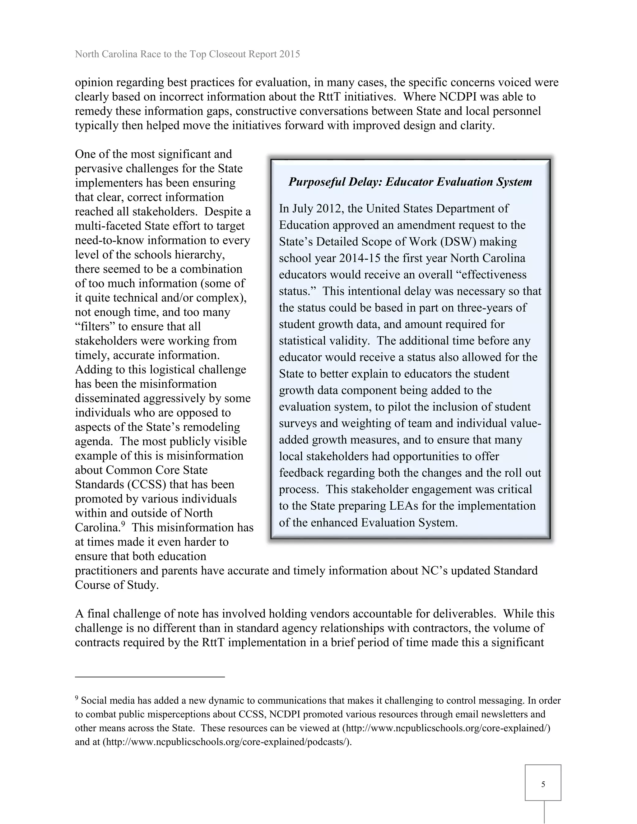 North Carolina Race to the Top Closeout Report 2015
5
Purposeful Delay: Educator Evaluation System
In July 2012, the United States Department of
Education approved an amendment request to the
State’s Detailed Scope of Work (DSW) making
school year 2014-15 the first year North Carolina
educators would receive an overall “effectiveness
status.” This intentional delay was necessary so that
the status could be based in part on three-years of
student growth data, and amount required for
statistical validity. The additional time before any
educator would receive a status also allowed for the
State to better explain to educators the student
growth data component being added to the
evaluation system, to pilot the inclusion of student
surveys and weighting of team and individual value-
added growth measures, and to ensure that many
local stakeholders had opportunities to offer
feedback regarding both the changes and the roll out
process. This stakeholder engagement was critical
to the State preparing LEAs for the implementation
of the enhanced Evaluation System.
opinion regarding best practices for evaluation, in many cases, the specific concerns voiced were
clearly based on incorrect information about the RttT initiatives. Where NCDPI was able to
remedy these information gaps, constructive conversations between State and local personnel
typically then helped move the initiatives forward with improved design and clarity.
One of the most significant and
pervasive challenges for the State
implementers has been ensuring
that clear, correct information
reached all stakeholders. Despite a
multi-faceted State effort to target
need-to-know information to every
level of the schools hierarchy,
there seemed to be a combination
of too much information (some of
it quite technical and/or complex),
not enough time, and too many
“filters” to ensure that all
stakeholders were working from
timely, accurate information.
Adding to this logistical challenge
has been the misinformation
disseminated aggressively by some
individuals who are opposed to
aspects of the State’s remodeling
agenda. The most publicly visible
example of this is misinformation
about Common Core State
Standards (CCSS) that has been
promoted by various individuals
within and outside of North
Carolina.9
This misinformation has
at times made it even harder to
ensure that both education
practitioners and parents have accurate and timely information about NC’s updated Standard
Course of Study.
A final challenge of note has involved holding vendors accountable for deliverables. While this
challenge is no different than in standard agency relationships with contractors, the volume of
contracts required by the RttT implementation in a brief period of time made this a significant
9
Social media has added a new dynamic to communications that makes it challenging to control messaging. In order
to combat public misperceptions about CCSS, NCDPI promoted various resources through email newsletters and
other means across the State. These resources can be viewed at (http://www.ncpublicschools.org/core-explained/)
and at (http://www.ncpublicschools.org/core-explained/podcasts/).
 
