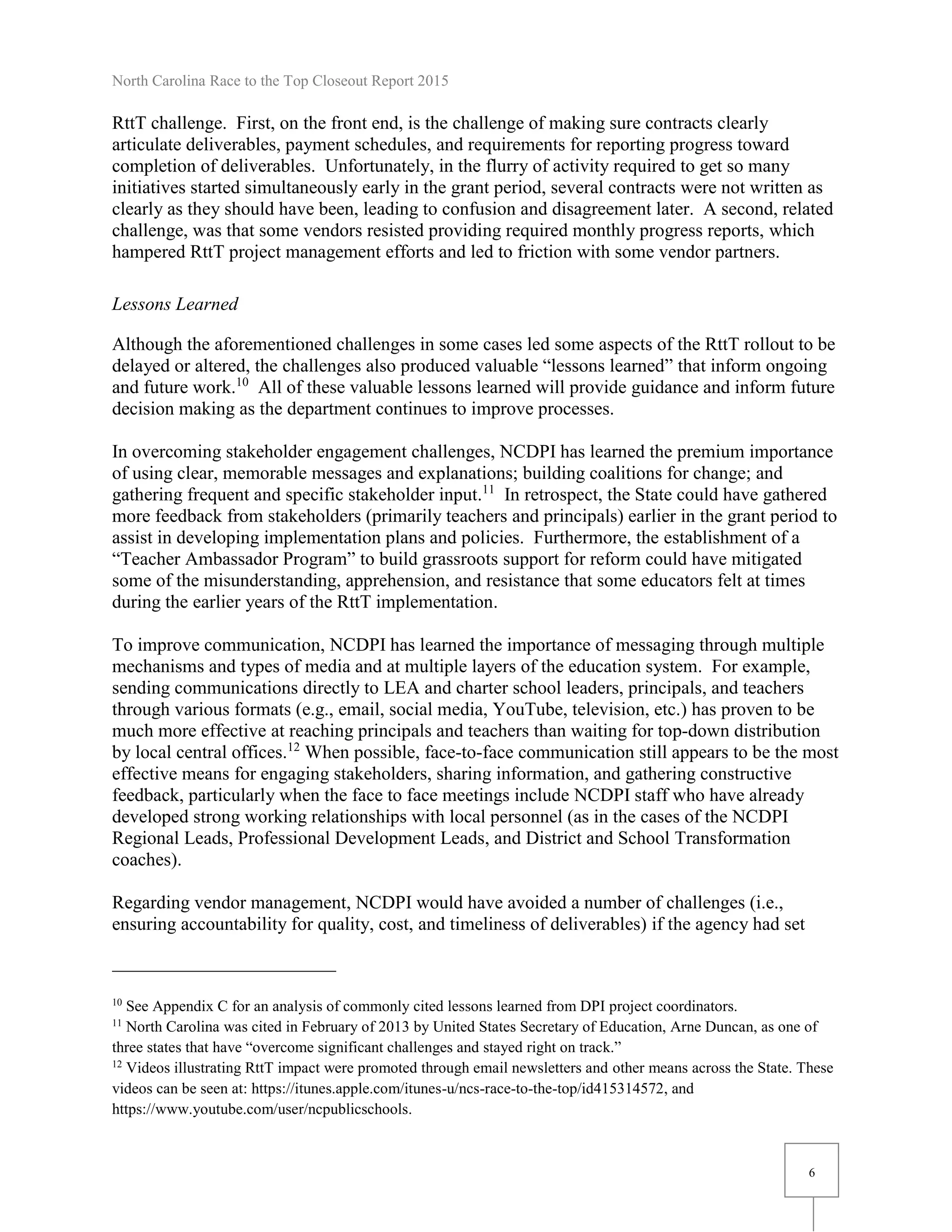 North Carolina Race to the Top Closeout Report 2015
6
RttT challenge. First, on the front end, is the challenge of making sure contracts clearly
articulate deliverables, payment schedules, and requirements for reporting progress toward
completion of deliverables. Unfortunately, in the flurry of activity required to get so many
initiatives started simultaneously early in the grant period, several contracts were not written as
clearly as they should have been, leading to confusion and disagreement later. A second, related
challenge, was that some vendors resisted providing required monthly progress reports, which
hampered RttT project management efforts and led to friction with some vendor partners.
Lessons Learned
Although the aforementioned challenges in some cases led some aspects of the RttT rollout to be
delayed or altered, the challenges also produced valuable “lessons learned” that inform ongoing
and future work.10
All of these valuable lessons learned will provide guidance and inform future
decision making as the department continues to improve processes.
In overcoming stakeholder engagement challenges, NCDPI has learned the premium importance
of using clear, memorable messages and explanations; building coalitions for change; and
gathering frequent and specific stakeholder input.11
In retrospect, the State could have gathered
more feedback from stakeholders (primarily teachers and principals) earlier in the grant period to
assist in developing implementation plans and policies. Furthermore, the establishment of a
“Teacher Ambassador Program” to build grassroots support for reform could have mitigated
some of the misunderstanding, apprehension, and resistance that some educators felt at times
during the earlier years of the RttT implementation.
To improve communication, NCDPI has learned the importance of messaging through multiple
mechanisms and types of media and at multiple layers of the education system. For example,
sending communications directly to LEA and charter school leaders, principals, and teachers
through various formats (e.g., email, social media, YouTube, television, etc.) has proven to be
much more effective at reaching principals and teachers than waiting for top-down distribution
by local central offices.12
When possible, face-to-face communication still appears to be the most
effective means for engaging stakeholders, sharing information, and gathering constructive
feedback, particularly when the face to face meetings include NCDPI staff who have already
developed strong working relationships with local personnel (as in the cases of the NCDPI
Regional Leads, Professional Development Leads, and District and School Transformation
coaches).
Regarding vendor management, NCDPI would have avoided a number of challenges (i.e.,
ensuring accountability for quality, cost, and timeliness of deliverables) if the agency had set
10
See Appendix C for an analysis of commonly cited lessons learned from DPI project coordinators.
11
North Carolina was cited in February of 2013 by United States Secretary of Education, Arne Duncan, as one of
three states that have “overcome significant challenges and stayed right on track.”
12
Videos illustrating RttT impact were promoted through email newsletters and other means across the State. These
videos can be seen at: https://itunes.apple.com/itunes-u/ncs-race-to-the-top/id415314572, and
https://www.youtube.com/user/ncpublicschools.
 