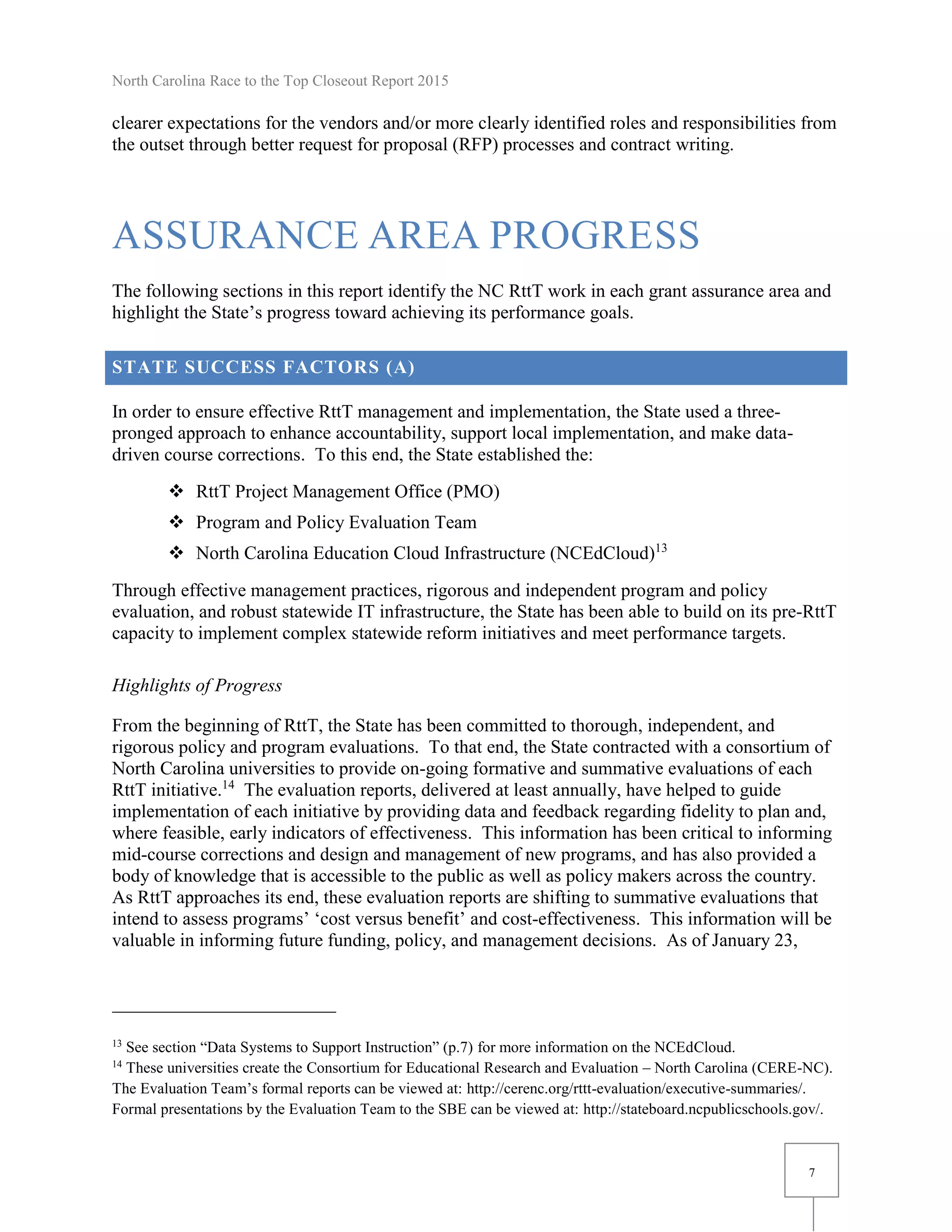 North Carolina Race to the Top Closeout Report 2015
7
clearer expectations for the vendors and/or more clearly identified roles and responsibilities from
the outset through better request for proposal (RFP) processes and contract writing.
ASSURANCE AREA PROGRESS
The following sections in this report identify the NC RttT work in each grant assurance area and
highlight the State’s progress toward achieving its performance goals.
STATE SUCCESS FACTORS (A)
In order to ensure effective RttT management and implementation, the State used a three-
pronged approach to enhance accountability, support local implementation, and make data-
driven course corrections. To this end, the State established the:
 RttT Project Management Office (PMO)
 Program and Policy Evaluation Team
 North Carolina Education Cloud Infrastructure (NCEdCloud)13
Through effective management practices, rigorous and independent program and policy
evaluation, and robust statewide IT infrastructure, the State has been able to build on its pre-RttT
capacity to implement complex statewide reform initiatives and meet performance targets.
Highlights of Progress
From the beginning of RttT, the State has been committed to thorough, independent, and
rigorous policy and program evaluations. To that end, the State contracted with a consortium of
North Carolina universities to provide on-going formative and summative evaluations of each
RttT initiative.14
The evaluation reports, delivered at least annually, have helped to guide
implementation of each initiative by providing data and feedback regarding fidelity to plan and,
where feasible, early indicators of effectiveness. This information has been critical to informing
mid-course corrections and design and management of new programs, and has also provided a
body of knowledge that is accessible to the public as well as policy makers across the country.
As RttT approaches its end, these evaluation reports are shifting to summative evaluations that
intend to assess programs’ ‘cost versus benefit’ and cost-effectiveness. This information will be
valuable in informing future funding, policy, and management decisions. As of January 23,
13
See section “Data Systems to Support Instruction” (p.7) for more information on the NCEdCloud.
14
These universities create the Consortium for Educational Research and Evaluation – North Carolina (CERE-NC).
The Evaluation Team’s formal reports can be viewed at: http://cerenc.org/rttt-evaluation/executive-summaries/.
Formal presentations by the Evaluation Team to the SBE can be viewed at: http://stateboard.ncpublicschools.gov/.
 