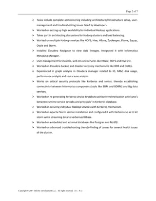 Page 2 of 7
Copyright © 2007 Deloitte Development LLC. All rights reserved. (r.v.. 9.1)
 Tasks include complete administering including architecture/Infrastructure setup, user-
management and troubleshooting issues faced by developers.
 Worked on setting up high availability for individual Hadoop applications.
 Takes part in architecting discussions for Hadoop clusters and load balancing.
 Worked on multiple Hadoop services like HDFS, Hive, HBase, Zookeeper, Flume, Sqoop,
Oozie and Storm.
 Installed Cloudera Navigator to view data lineages. Integrated it with Informatica
Metadata Manager.
 User management for clusters, web UIs and services like HBase, HDFS and Hive etc.
 Worked on Cloudera backup and disaster recovery mechanisms like BDR and DistCp.
 Experienced in graph analysis in Cloudera manager related to IO, RAM, disk usage,
performance analysis and root-cause analysis.
 Works on critical security protocols like Kerberos and sentry, thereby establishing
connectivity between Informatica components(tools like BDM and BDRM) and Big data
services.
 Worked on re-generating Kerberos service keytabs to achieve synchronization with kvno’s
between runtime service keytabs and principals’ in Kerberos database.
 Worked on securing individual Hadoop services with Kerberos mechanism.
 Worked on Apache Storm service installation and configured it with Kerberos so as to let
storm write streaming data to kerberised HBase.
 Worked on embedded and external databases like Postgres and MySQL.
 Worked on advanced troubleshooting thereby finding of causes for several health issues
of the cluster.
 
