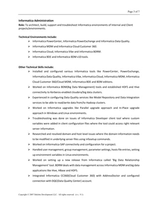 Page 3 of 7
Copyright © 2007 Deloitte Development LLC. All rights reserved. (r.v.. 9.1)
Informatica Administration
Role: To architect, build, support and troubleshoot Informatica environments of Internal and Client
projects/environments.
Technical Environments Include:
 Informatica PowerCenter, Informatica PowerExchange and Informatica Data Quality.
 Informatica MDM and Informatica Cloud Customer 360.
 Informatica Cloud, Informatica Vibe and Informatica BDRM.
 Informatica BDE and Informatica BDM v10 tools.
Other Technical Skills Include:
 Installed and configured various Informatica tools like PowerCenter, PowerExchange,
Informatica Data Quality, Informatica Vibe, Informatica Cloud, Informatica MDM, Informatica
Cloud Customer 360/Cloud MDM, Informatica BDE and BDM editions.
 Worked on Informatica BDM(Big Data Management) tools and established HDFS and Hive
connectivity to Kerberos-enabled cloudera/big data clusters.
 Experienced in configuring Data Quality services like Model Repository and Data Integration
services to be able to read/write data from/to Hadoop clusters.
 Worked on Informatica upgrades like Parallel upgrade approach and In-Place upgrade
approach in Windows and Linux environments.
 Troubleshooting was done on issues of Informatica Developer client tool where custom
variables were added in client configuration files where the tool could access right relevant
server information.
 Researched and resolved domain and host level issues where the domain information needs
to be modified in underlying server files using infasetup commands.
 Worked on Informatica-SAP connectivity and configuration for a project.
 Handled user management, group management, parameter settings, hosts file entries, setting
up environment variables in Linux environments.
 Worked on setting up a new release from Informatica called ‘Big Data Relationship
Management’ tool. BDRM deals with data management across Informatica MDM and big data
applications like Hive, HBase and HDFS.
 Integrated Informatica CC360(Cloud Customer 360) with AddressDoctor and configured
connection with DQC(Data Quality Center) account.
 