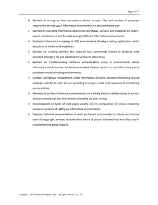 Page 4 of 7
Copyright © 2007 Deloitte Development LLC. All rights reserved. (r.v.. 9.1)
 Worked on setting up linux parameters related to open files and number of processes
required for setting up an Informatica environment in a recommended way.
 Worked on migrating Informatica objects like workflows, sessions and mappings by import-
export mechanism in .xml formats amongst different Informatica environments.
 Deployed Informatica mappings in IDQ environments thereby creating applications which
would run in the form of workflows.
 Worked on scripting wherein few required linux commands related to kerberos were
executed through a file and scheduled it using cron job in linux.
 Worked on troubleshooting Kerberos authentication issues in environments where
Informatica should connect to Kerberos-enabled Hadoop clusters to run Informatica jobs in
pushdown mode in Hadoop environments.
 Handles user/group management under Informatica Security, granted Informatica related
privileges specific to each service according to project scope and requirement considering
access policies.
 Monitors all current Informatica environments on a timely basis to validate status of various
services and ensures the environment should be up and running.
 Knowledgeable on types of code pages usually used in configuration of various repository
services in process of setting up Informatica environments.
 Prepares technical documentation of work performed and provides to clients and internal
team during project release, to make them aware of process followed that would be used in
troubleshooting going forward.
 