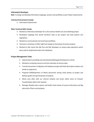 Page 5 of 7
Copyright © 2007 Deloitte Development LLC. All rights reserved. (r.v.. 9.1)
Informatica Developer
Role: To design and develop Informatica mappings, sessions and workflows as per Project requirements.
Technical Environments Include:
 Informatica PowerCenter
Other Technical Skills Include:
 Worked as Informatica Developer for a Life sciences-Health care and a Banking project.
 Developed mappings that would transform data as per project and state policies and
regulations.
 Worked on command task and email task workflows.
 Took part in all phases of SDLC right from design to final phase of various projects.
 Worked on SQL clients like SQL Plus and SQL Developer on various data operations which
were used to load/retrieve data from databases.
Project Management Tasks
 Experienced in providing cost estimates(Install/Support/hardware) to clients.
 Worked on analyzing resource and time estimates of various tasks.
 Trained new joinees on Big Data and Hadoop concepts with both descriptive analysis and
hands-on experience.
 Prepared SOW(Statement of Work) documents during initial phases of project and
Release guides during final phases of projects.
 Works very often with our internal network and server admin team on firewall,
linux/windows admin task requests.
 Manages Weekly status reports and health check sheets of various Informatica and Big
data tools of few crucial projects.
 