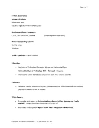 Page 6 of 7
Copyright © 2007 Deloitte Development LLC. All rights reserved. (r.v.. 9.1)
System Experience
Software/Products:
Informatica Tools
Cloudera Big Data, Hortonworks Big Data
Development Tools / Languages:
C, C++, Data Structures, Dot Net (University Level Experience)
Hardware/Operating Systems:
Red Hat Linux
Windows
Work Experience: 3 years 1 month
Education:
 Bachelors of Technology (Computer Science and Engineering) from
National Institute of Technology (NIT) - Warangal, Telangana.
 Professional career started as a campus hire from 2013 batch in Deloitte.
Eminence:
 Delivered training sessions on Big data, Cloudera Hadoop, Informatica BDM and Kerberos
protocol to internal teams in Deloitte.
White Papers:
 Prepared a white paper on ‘Informatica PowerCenter In-Place Upgrade and Parallel
Upgrade’, that got published in Informatica CoP portal.
 Prepared a whitepaper on ‘Apache Storm HBase Integration with Kerberos’.
 