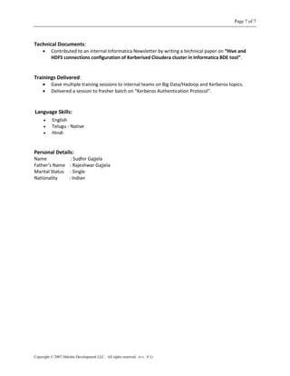 Page 7 of 7
Copyright © 2007 Deloitte Development LLC. All rights reserved. (r.v.. 9.1)
Technical Documents:
 Contributed to an internal Informatica Newsletter by writing a technical paper on “Hive and
HDFS connections configuration of Kerberised Cloudera cluster in Informatica BDE tool”.
Trainings Delivered:
 Gave multiple training sessions to internal teams on Big Data/Hadoop and Kerberos topics.
 Delivered a session to fresher batch on “Kerberos Authentication Protocol”.
Language Skills:
 English
 Telugu - Native
 Hindi
Personal Details:
Name : Sudhir Gajjela
Father’s Name : Rajeshwar Gajjela
Marital Status : Single
Nationality : Indian
 