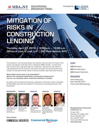 COST
$30 Members
$65 Non-Members
$15 Student Members
REGISTER
www.mbany.org
Call: 516.997.3707
Email: admin@mbany.org
The buzzword in commercial lending is risk retention. We have seen the impact of the
various risk retention rules have had in cooling the CMBS markets. A construction
loan is a short-term, high-yield, high-risk, investment. How have the risk retention
rules affected the ﬂow of monies to construction lending? This panel discussion will
endeavor to discuss the What, Where, and How of present day construction lending:
What lenders remain active in the marketplace?
Where in the continental United States is construction lending active?
How can I as a developer obtain construction lending for my project
Our panel, which consists of an attorney, a developer, and lenders, will be moderated
by Peter Millar, Executive Vice President of Construction Consulting Services at AEI
Consultants
Mortgage Bankers Association
of New York, Inc.
PO Box 7361
Hicksville, NY 11802-7361
Phone: 516 997 3707
Fax: 516 997 1979
Email: admin@mbany.orgt
www.mbany.org
MEDIA SPONSOR
PANELIST PANELIST PANELIST PANELISTMODERATOR
BROOKS CLARK
Shareholder
POLSINELLI, P.C.
PETER MILLAR, PE, J.D
EVP, Construction
Consulting
AEI Consultants
SAM CHARNEY
Principal
Charney Construction
& Development, LLC
PETER RAND
SVP, Senior Banker
Income Property Group
KeyBank Real Estate
Capital
KEVIN CULLINAN
Mack Real Estate
Credit Strategies
EDUCATIONAL
BREAKFAST PANEL
Co-Hosted by
MITIGATION OF
RISKS IN
CONSTRUCTION
LENDING
Thursday, April 21, 2016 | 8:00 a.m. – 10:30 a.m.
Offices of Loeb & Loeb, LLP | 345 Park Avenue, NYC
 