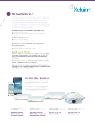 THE MANY USES OF WI-FI
Wireless Internet access for your business and guests is a great way
to increase productivity and customer satisfaction. For employees, it
allows them to freely move around while being connected. For
Retailers, this provides versatile register options that enhance the
customer shopping experience. Sometimes wireless access is about
providing guest access to your customers as an added amenity and
increase repeat patronage and loyalty.
Increase productivity and efficiency with Wi-Fi enabled tools
• Increases employee mobility
• Get everyone connected with Wi-Fi such as printers, projectors,
or registers
Wi-Fi Hotspot and guest access
• Provide a value-add amenity
• Increases customer satisfaction and retention
Wi-Fi increases customer satisfaction, improved experience,
and customer retention.
• Faster checkout
• Improved experience by eliminating long lines
Small Business Wi-Fi Paradox
With an overwhelming number of options ranging from consumer Wi-Fi to
cloud based enterprise solution, small businesses today are stuck with
having to choose between insufficient functionality and cumbersome
technology.
Consumer Wi-Fi solutions are designed for simplicity but do not have the
reliability or scalability required to run a business.
Enterprise solutions vary in degree of complexity and functionality but are
overlooked by small businesses as a result of the high prices and technical
skills required to setup and configure them.
BIG WI-FI. SMALL BUSINESS
Xclaim delivers a new class of Wi-Fi with the
performance and reliability your business can
depend on.
Xclaim includes a suite of indoor and outdoor
Access Points priced for the Small Business
and includes free management application
designed for simplicity.
Xclaim™
Xo-1
Dual-Band 2x2 802.11ac
outdoor access point
Xclaim™
Xi-1
Dual-Band 2x2 selectable
802.11n indoor access point
with speed up to 300Mbps
Xclaim™
Xi-2
Dual-Band 2x2 Concurrent
802.11n indoor access point with
aggregate speed up to 600Mbps
Xclaim™
Xi-3
Dual-Band 2x2 802.11ac
indoor access point
 
