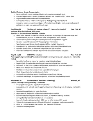 Cashier/Customer Service Representative
• Performed cash, charge, debit and business transactions on a daily basis
• Handled large amounts of cash; processed personal and traveler’s check transactions
• Replenished all items and inventory when needed
• Balanced and closed out the cash register at the beginning and end of shift
• Answered customer questions and gave information regarding the business procedures and
policies in an exact and customer friendly way
Aug 06-Apr 11 Weill Cornell Medical College/NY Presbyterian Hospital New York, NY
Margaret & Ian Smith Clinical Skills Center
Secretary to Director/Internal Medicine Physician
• Maintained the director’s entire calendar; scheduled all meetings; offsite conferences and
conference calls; booked all travel and hotel arrangements when needed
• Took inventory on a monthly basis and replenished all department supplies
• Updated several databases with the appropriate information
• Typed up correspondence; faxed, copied and filed multiple documents
• Assisted with all student clinical teaching sessions utilizing standardized patients
• Provided guided tours of the center for prospective new students
• Interacted with several different departments and physicians on a daily basis
May 05-Aug06 IKON Office Solutions New York, NY
Field Support Representative (Provided administrative coverage to several accounts; at a moment’s
notice)
• Scheduled conference rooms for meetings using Outlook software
• Replenished; cleaned and setup all conference rooms for various meetings
• Processed all mail using FedEx or UPS software; answered the multi-line telephone
• Maintained the copy machine and its fixtures
• Filed documents and provided clerical support to all employees
• Made daily visits to the bank to deposit checks
• Prepared monthly billing reports for all inventory and copy charges
• Scheduled messenger pickups and drops offs; distributed and picked up all mail
Nov 03-May 05 Career Institute of Health & Technology Brooklyn, NY
Clerical Assistant/Advisor/Internship Coordinator
• Developed weekly status reports for the director
• Assisted students with job search opportunities; internships along with developing marketable
resumes
• Developed spreadsheets for several projects
• Monitored the telephones; faxed and copied many documents
• Coordinated internships for Medical Assistants, IT and Medical Billing students
• Arranged and presented orientations to new students
• Counseled students to pursue their G.E.D and on other personal life issues
• Visited clinics, private doctor’s offices and hospitals to evaluate student’s work ethics
• Acted as a liaison between the students and the medical facilities
• Trained all new employees
 