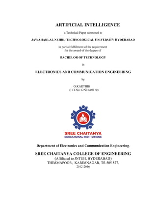 ARTIFICIAL INTELLIGENCE
a Technical Paper submitted to
JAWAHARLAL NEHRU TECHNOLOGICAL UNIVERSITY HYDERABAD
in partial fulfillment of the requirement
for the award of the degree of
BACHELOR OF TECHNOLOGY
in
ELECTRONICS AND COMMUNICATION ENGINEERING
by
G.KARTHIK
(H.T.No:12N01A0470)
Department of Electronics and Communication Engineering,
SREE CHAITANYA COLLEGE OF ENGINEERING
(Affiliated to JNTUH, HYDERABAD)
THIMMAPOOR, KARIMNAGAR, TS-505 527.
2012-2016
 