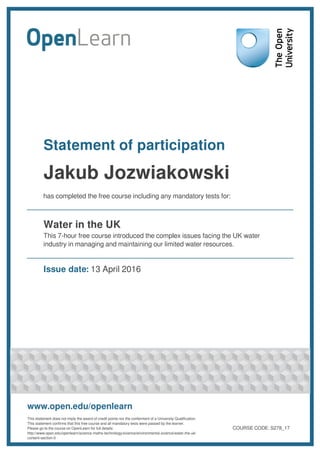 Statement of participation
Jakub Jozwiakowski
has completed the free course including any mandatory tests for:
Water in the UK
This 7-hour free course introduced the complex issues facing the UK water
industry in managing and maintaining our limited water resources.
Issue date: 13 April 2016
www.open.edu/openlearn
This statement does not imply the award of credit points nor the conferment of a University Qualification.
This statement confirms that this free course and all mandatory tests were passed by the learner.
Please go to the course on OpenLearn for full details:
http://www.open.edu/openlearn/science-maths-technology/science/environmental-science/water-the-uk/
content-section-0
COURSE CODE: S278_17
 