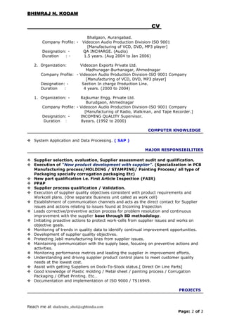 BHIMRAJ N. KODAMBHIMRAJ N. KODAM
CVCV
Bhalgaon, Aurangabad.
Company Profile: - Videocon Audio Production Division-ISO 9001
[Manufacturing of VCD, DVD, MP3 player]
Designation: - QA INCHARGE. (Audio)
Duration : - 1.5 years. (Aug 2004 to Jan 2006)
2. Organization: Videocon Exports Private Ltd.
Madhvnagar-Burhanagar, Ahmednagar
Company Profile: - Videocon Audio Production Division-ISO 9001 Company
[Manufacturing of VCD, DVD, MP3 player]
Designation: - Section In charge Production Line.
Duration : 4 years. (2000 to 2004)
1. Organization: - Rajkumar Engg. Private Ltd.
Burudgaon, Ahmednagar
Company Profile: - Videocon Audio Production Division-ISO 9001 Company
[Manufacturing of Radio, Walkman, and Tape Recorder.]
Designation: - INCOMING QUALITY Supervisor.
Duration : 8years. (1992 to 2000)
COMPUTER KNOWLEDGE
 System Application and Data Processing. ( SAP )
MAJOR RESPONSIBILITIES
 Supplier selection, evaluation, Supplier assessment audit and qualification.
 Execution of “New product development with supplier”. (Specialization in PCB
Manufacturing process/MOLDING / STAMPING/ Painting Process/ all type of
Packaging specially corrugation packaging Etc)
 New part qualification i.e. First Article Inspection (FAIR)
 PPAP
 Supplier process qualification / Validation.
 Execution of supplier quality objectives consistent with product requirements and
Workcell plans. (One separate Business unit called as work cell)
 Establishment of communication channels and acts as the direct contact for Supplier
issues and actions relating to issues found at Incoming Inspection
 Leads corrective/preventive action process for problem resolution and continuous
improvement with the supplier base through 8D methodology.
 Initiating proactive actions to protect work-cells from supplier issues and works on
objective goals.
 Monitoring of trends in quality data to identify continual improvement opportunities.
 Development of supplier quality objectives.
 Protecting Jabil manufacturing lines from supplier issues.
 Maintaining communication with the supply base, focusing on preventive actions and
activities.
 Monitoring performance metrics and leading the supplier in improvement efforts.
 Understanding and driving supplier product control plans to meet customer quality
needs at the lowest cost.
 Assist with getting Suppliers on Dock-To-Stock status.[ Direct On Line Parts]
 Good knowledge of Plastic molding / Metal sheet / painting process / Corrugation
Packaging / Offset Printing. Etc…
 Documentation and implementation of ISO 9000 / TS16949.
PROJECTS
Reach me at shailendra_ohol@cgbhindia.com
Page: 2 of 2
 