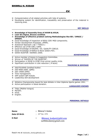 BHIMRAJ N. KODAMBHIMRAJ N. KODAM
CVCV
 Computerization of all related activities with help of systems.
 Developing system for identification, traceability and preservation of the material in
receiving area.
KEY SKILLS
 Knowledge of Assembly lines of HVHM & HVLM.
 Lean Six Sigma, Bronze certified.
 Knowledge of effective problem solving Methodologies like-8D / DMAIC /
DMADV.
 Good Knowledge of Inspection of BGA/ CSP/ MSD components.
 Vendor Development Processes. (PPAP).
 Analytical Approach ( QC 7 TOOLS )
 Effective use of 8D CAR / CAPA.
 Good Knowledge of KAIZEN / 5S / QUALITY CIRCLE.
 Good Knowledge of Reflow & Wave solders M/C.
 GOOD AUDITOR -ISO9001:2000.
ACHIEVEMENTS
 Active member of Kaizen & Suggestion Committee.
 Winner of “KAIZEN OF THE QUARTER”.
 Participation in NCQC & CCQC Prize winner quality circle.
 Significant contribution in cost reduction [ 8 lacks]
TRAINING & SEMINAR
 ISO/TS16946 Certified Auditor.
 ISO 9000-2000. (QMS)
 ISO 14000 (EMS)
 Time management.
 SAP system QM module.
 Leadership skill development
OTHER ACTIVITY
 Athletics Championship Award for best Athlete in Inter Diploma Sports games 1991.
 Active participation in blood donation.
LANGAUGES KNOWN
 Telgu [Mother tongue]
 Marathi.
 Hindi.
 English.
PERSONAL DETAILS
Name : Bhimraj N. Kodam
Date Of Birth : 28TH
Oct. 1970
E-Mail : Bhimraj_kodam@jabil.com
surbhikodam@gmail.com
Reach me at shailendra_ohol@cgbhindia.com
Page: 3 of 2
 