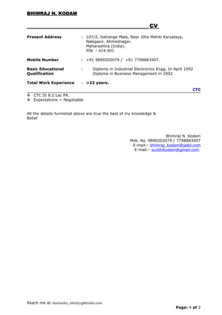 BHIMRAJ N. KODAMBHIMRAJ N. KODAM
CVCV
Present Address : 107/2, Datrange Mala, Near Jilha Mahiti Karyalaya,
Nalegaon. Ahmednagar.
Maharashtra (India).
PIN - 414 001
Mobile Number : +91 9890202079 / +91 7798883907.
Basic Educational
Qualification
: Diploma in Industrial Electronics Engg. In April 1992
Diploma in Business Management in 2002
Total Work Experience : >22 years.
CTC
 CTC IS 8.2 Lac PA.
 Expectations = Negotiable
All the details furnished above are true the best of my knowledge &
Belief
Bhimraj N. Kodam
Mob. No. 9890202079 / 7798883907
E-mail:- bhimraj_kodam@jabil.com
E-mail:- surbhikodam@gmail.com
Reach me at shailendra_ohol@cgbhindia.com
Page: 4 of 2
 