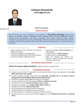 Page 1 of 6
Senior Developer with 6 years of progressive work experience in Information Technology demonstrating
expertise in JAVA/J2EE Software Development Process, Business Analysis, Software Requirement Analysis,
Technical Detail Documentation, and Training Coordinator. With excellent analytical, problem solving,
management, people supervision, commercial management skills. Possess track record of achievements; achieved
on the base of total work commitment. Well versed in SDLC and have working experience in Requirement Analyst
with Clients.
Mobile: 971-564787949
PROFILE SYNOPSIS
STRENGTHS
o Highly experienced Senior Developer and Business
Requirement Analyst.
o Expertise knowledge in Struts Framework and
Web designing
o Excellent Knowledge in Java programming o Excellent exposure to MVC architecture
o Strong team leadership skills and Training coordinator o Excellent exposure to JSF Framework
o Expertise knowledge in Agile SDLC process. o Highly self motivated and adaptive and
possesses excellent interpersonal, technical
and communication skills
EDUCATIONAL QUALIFICATIONS
Master Of Computer Application(MCA), Mangalore University, Karnataka, India
PROFESSIONAL SUMMARY
 Having 6 Years 3 Months of IT experience in the development field of various web applications Using Java,
JDBC, JSP, Servlets, JSF and DB2.
 Involved in projects developed using frame-works Html, XML, JavaScript, JSF 1.2, Ice Faces 1.8, JSF2.0,
Spring Batch Framework(MVC), Hibernate, JSP, Web Services.
 Proficient knowledge in Java & J2EE web-component technologies
 Extensive expertise and solid understanding of OOPs and collection framework.
 Working with the Servers Glass Fish, Web Sphere, Tomcat, Jboss.
 Having good knowledge on IDE’s Eclipse Helios, RAD 7.0, RAD 7.5.
 Working with the DB tools IBM Data Studio, DB2.
 Having strong trouble shooting and problem solving skills.
 Having good business knowledge on the insurance domain
 Run time experience in creating and tracking the test plans and defects.
 Runtime experience in version control and defect logging tool such as Rational Team Concert and HP Quality
Center.
Imthiyaz Ahamed Ali.
Imthi.4@gmail.com
Abu Dhabi, UAE
 