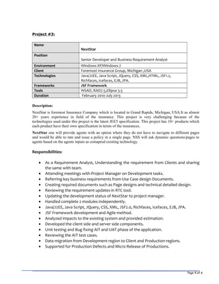 Page 4 of 6
Project #3:
Name
NextStar
Position
Senior Developer and Business Requirement Analyst
Environment Windows XP/Windows 7
Client Foremost Insurance Group, Michigan ,USA
Technologies Java/J2EE, Java Script, JQuery, CSS, XML,HTML, JSF1.2,
Richfaces, Icefaces, EJB, JPA.
Frameworks JSF Framework
Tools WSAD, RAD7.5,Ellipse 3.5
Duration February 2010-July 2013
Description:
NextStar is foremost Insurance Company which is located in Grand Rapids, Michigan, USA.It as almost
20+ years experience in field of the insurance. This project is very challenging because of the
technologies used under this project is the latest JEE5 specification. This project has 10+ products which
each product have their own specification in terms of the insurances.
NextStar one will provide agents with an option where they do not have to navigate to different pages
and would be able to rate and issue a policy in a single page. NSS will ask dynamic questions/pages to
agents based on the agents inputs as comapred existing technology.
Responsibilities:
• As a Requirement Analyst, Understanding the requirement from Clients and sharing
the same with team.
• Attending meetings with Project Manager on Development tasks.
• Referring key business requirements from Use Case design Documents.
• Creating required documents such as Page designs and technical detailed design.
• Reviewing the requirement updates in RTC tool.
• Updating the development status of NextStar to project manager.
• Handled complete 2 modules independently.
• Java/J2EE, Java Script, JQuery, CSS, XML, JSF2.0, Richfaces, Icefaces, EJB, JPA.
• JSF Framework development and Agile method.
• Analyzed impacts to the existing system and provided estimation.
• Developed the client side and server side components.
• Unit testing and Bug fixing AIT and UAT phase of the application.
• Reviewing the AIT test cases.
• Data migration from Development region to Client and Production regions.
• Supported for Production Defects and Micro Release of Productions.
 