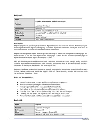Page 5 of 6
Project#2:
Name
Express (Auto/Home) production Support
Position
Associate Developer
Environment Windows XP
Client Farmers Insurance Group, USA
Technologies Java/J2EE, JSP, Java Script, Html, CSS,XML
Frameworks Struts 1.x
Tools WSAD, RAD7.0
Duration JUNE 2009 – January 2010
Description:
Express project will give a single platform to Agents to quote and issue new policies. Currently eAgent
allows agents to create a policy undergoing 6 different pages and validations which puts extra load on
mainframe servers, increases the cost and validation from servers.
Express one will provide agents with an option where they do not have to navigate to different pages and
would be able to rate and issue a policy in a single page. Express will ask dynamic questions/pages to
agents based on the agents inputs as comapred eAgent.
This will fastened process and reduce the time constraints agent use to create a single policy travelling
different pages and hitting mainframes each time they navigate the page. It will also increase the MIPS
rate hence increasing the performance and reducing the cost.
Express Auto/Home production Support as multiple responsibility towards the production of the each
release .Express Auto/Home production support team will fix the warranty,Incident and Error log from
the production through the clients.
Roles and Responsibility:
• Worked on warranty, Incident and Error Log from the production.
• Worked on development process of the Express release.
• Taking responsibility of the production to fix the defects.
• Having One to One interaction between Clients and Developer.
• Querying from CAM to production error log from EAST and WEST region.
• Checking the DATABASE for any faulty data occurring In production.
• Worked on Release 8.0 till Release 4.0(Express 4) till 2010 production.
Project#1:
Name Express
Position Associate Developer
Environment Windows XP
Client Farmers Insurance Group, USA
Technologies Java/J2EE, JSP, Java Script, Html, CSS,XML
 