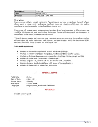 Page 6 of 6
Frameworks Struts 1.x
Tools WSAD, RAD7.0
Duration JUNE 2008 – JUNE 2009
Description:
Express project will give a single platform to Agents to quote and issue new policies. Currently eAgent
allows agents to create a policy undergoing 6 different pages and validations which puts extra load on
mainframe servers, increases the cost and validation from servers.
Express one will provide agents with an option where they do not have to navigate to different pages and
would be able to rate and issue a policy in a single page. Express will ask dynamic questions/pages to
agents based on the agents inputs as comapred eAgent.
This will fastened process and reduce the time constraints agent use to create a single policy travelling
different pages and hitting mainframes each time they navigate the page. It will also increase the MIPS
rate hence increasing the performance and reducing the cost.
Roles and Responsibility:
• Worked on initial level requirement analysis and Mockup/Design.
• Worked on initial level of Detail Design Documentation and Use case for Express.
• Worked on design and development of Accordion, Java/J2ee, JSP, JavaScript, and CSS.
• Worked on Server Side Validation for Express Project.
• Worked as Quote Tab, Validate Tab and Buy Tab for both Auto/Home.
• Unit testing and Bug fixing AIT and UAT phase of the application.
• Worked on Release 2.0 till Release 8.0 production.
PERSONAL DETAILS
Nationality : Indian
Date of Birth : 16-09-1983
Marital Status : Married
Visa Status : June 1st
week
Languages : English, Hindi, Malayalam & Kannada
REFERENCES
Available upon request
 