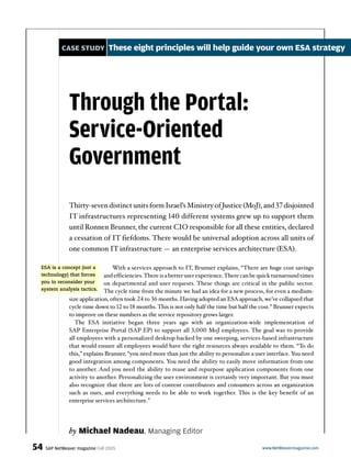 CASE STUDY These eight principles will help guide your own ESA strategy
by Michael Nadeau, Managing Editor
54 SAP NetWeaver magazine Fall 2005 www.NetWeavermagazine.com
Through the Portal:
Service-Oriented
Government
With a services approach to IT, Brunner explains, “There are huge cost savings
and efficiencies.There is a better user experience.There can be quick turnaround times
on departmental and user requests. These things are critical in the public sector.
The cycle time from the minute we had an idea for a new process, for even a medium-
size application, often took 24 to 36 months. Having adopted an ESAapproach, we’ve collapsed that
cycle time down to 12 to 18 months.This is not only half the time but half the cost.” Brunner expects
to improve on these numbers as the service repository grows larger.
The ESA initiative began three years ago with an organization-wide implementation of
SAP Enterprise Portal (SAP EP) to support all 3,000 MoJ employees. The goal was to provide
all employees with a personalized desktop backed by one sweeping, services-based infrastructure
that would ensure all employees would have the right resources always available to them. “To do
this,” explains Brunner, “you need more than just the ability to personalize a user interface. You need
good integration among components. You need the ability to easily move information from one
to another. And you need the ability to reuse and repurpose application components from one
activity to another. Personalizing the user environment is certainly very important. But you must
also recognize that there are lots of content contributors and consumers across an organization
such as ours, and everything needs to be able to work together. This is the key benefit of an
enterprise services architecture.”
Thirty-seven distinct units form Israel’s Ministry of Justice (MoJ), and 37 disjointed
IT infrastructures representing 140 different systems grew up to support them
until Ronnen Brunner, the current CIO responsible for all these entities, declared
a cessation of IT fiefdoms. There would be universal adoption across all units of
one common IT infrastructure — an enterprise services architecture (ESA).
ESA is a concept (not a
technology) that forces
you to reconsider your
system analysis tactics.
 