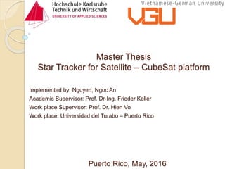 Master Thesis
Star Tracker for Satellite – CubeSat platform
Implemented by: Nguyen, Ngoc An
Academic Supervisor: Prof. Dr-Ing. Frieder Keller
Work place Supervisor: Prof. Dr. Hien Vo
Work place: Universidad del Turabo – Puerto Rico
Puerto Rico, May, 2016
 