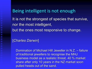 Being intelligent is not enough
It is not the strongest of species that survive,
nor the most intelligent,
but the ones most responsive to change.
[Charles Darwin]
Domination of Michael Hill Jeweller in N.Z. – failure
of traditional jewellers to recognise the MHJ
business model as a realistic threat. 40 % market
share after only 10 years in the NZ market soon
pulled heads out of the sand.
 