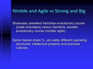 Nimble and Agile vs Strong and Big
Showcase Jewellers franchise evolutionary course
(scale orientated) versus Gemtime Jeweller
evolutionary course (nimble/ agile).
Same market share %, yet vastly different operating
structures, intellectual property and business
cultures.
 
