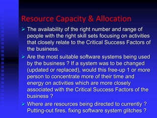 Resource Capacity & Allocation
 The availability of the right number and range of
people with the right skill sets focusing on activities
that closely relate to the Critical Success Factors of
the business.
 Are the most suitable software systems being used
by the business ? If a system was to be changed
(updated or replaced), would this free-up 1 or more
person to concentrate more of their time and
energy on activities which are more closely
associated with the Critical Success Factors of the
business ?
 Where are resources being directed to currently ?
Putting-out fires, fixing software system glitches ?
 