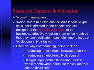 Resource Capacity & Allocation
 “Noise” management.
 ‘Noise’ refers to all the chatter/ email/ txts/ Skype
calls that is directed to the people who are
designated the ‘evolutionary cogs’ of the
business…effectively locking them up so much so
that they can’t dedicate meaningful time to focus on
‘evolutionary’ type tasks.
 Effective ways of managing ‘noise’ include:
Introducing an electronic Knowledgeboard.
Introducing an electronic Noticeboard.
Designating a certain timeframe in each
week/ month when particular topics/ matters
can be discussed.
 