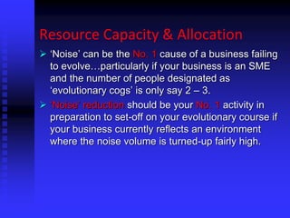Resource Capacity & Allocation
 ‘Noise’ can be the No. 1 cause of a business failing
to evolve…particularly if your business is an SME
and the number of people designated as
‘evolutionary cogs’ is only say 2 – 3.
 ‘Noise’ reduction should be your No. 1 activity in
preparation to set-off on your evolutionary course if
your business currently reflects an environment
where the noise volume is turned-up fairly high.
 