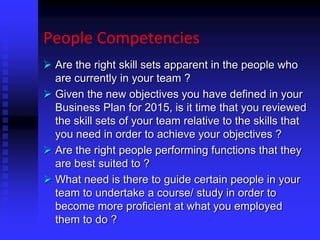 People Competencies
 Are the right skill sets apparent in the people who
are currently in your team ?
 Given the new objectives you have defined in your
Business Plan for 2015, is it time that you reviewed
the skill sets of your team relative to the skills that
you need in order to achieve your objectives ?
 Are the right people performing functions that they
are best suited to ?
 What need is there to guide certain people in your
team to undertake a course/ study in order to
become more proficient at what you employed
them to do ?
 