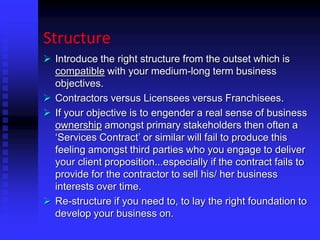 Structure
 Introduce the right structure from the outset which is
compatible with your medium-long term business
objectives.
 Contractors versus Licensees versus Franchisees.
 If your objective is to engender a real sense of business
ownership amongst primary stakeholders then often a
‘Services Contract’ or similar will fail to produce this
feeling amongst third parties who you engage to deliver
your client proposition...especially if the contract fails to
provide for the contractor to sell his/ her business
interests over time.
 Re-structure if you need to, to lay the right foundation to
develop your business on.
 