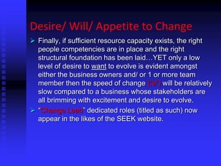 Desire/ Will/ Appetite to Change
 Finally, if sufficient resource capacity exists, the right
people competencies are in place and the right
structural foundation has been laid…YET only a low
level of desire to want to evolve is evident amongst
either the business owners and/ or 1 or more team
member then the speed of change (“e”) will be relatively
slow compared to a business whose stakeholders are
all brimming with excitement and desire to evolve.
 “Change Lead” dedicated roles (titled as such) now
appear in the likes of the SEEK website.
 