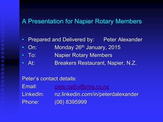 A Presentation for Napier Rotary Members
• Prepared and Delivered by: Peter Alexander
• On: Monday 26th January, 2015
• To: Napier Rotary Members
• At: Breakers Restaurant, Napier, N.Z.
Peter’s contact details:
Email: pete.cathy@xtra.co.nz
LinkedIn: nz.linkedin.com/in/peterdalexander
Phone: (06) 8395999
 