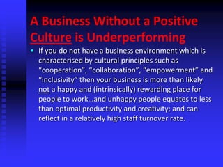 A Business Without a Positive
Culture is Underperforming
• If you do not have a business environment which is
characterised by cultural principles such as
“cooperation”, “collaboration”, “empowerment” and
“inclusivity” then your business is more than likely
not a happy and (intrinsically) rewarding place for
people to work…and unhappy people equates to less
than optimal productivity and creativity; and can
reflect in a relatively high staff turnover rate.
 