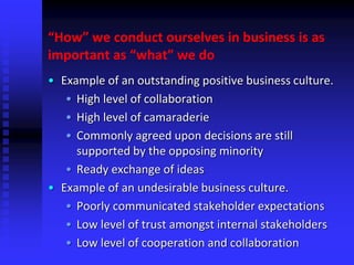 “How” we conduct ourselves in business is as
important as “what” we do
• Example of an outstanding positive business culture.
• High level of collaboration
• High level of camaraderie
• Commonly agreed upon decisions are still
supported by the opposing minority
• Ready exchange of ideas
• Example of an undesirable business culture.
• Poorly communicated stakeholder expectations
• Low level of trust amongst internal stakeholders
• Low level of cooperation and collaboration
 