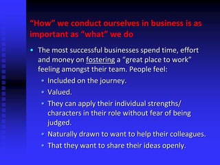 “How” we conduct ourselves in business is as
important as “what” we do
• The most successful businesses spend time, effort
and money on fostering a “great place to work”
feeling amongst their team. People feel:
• Included on the journey.
• Valued.
• They can apply their individual strengths/
characters in their role without fear of being
judged.
• Naturally drawn to want to help their colleagues.
• That they want to share their ideas openly.
 