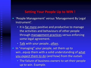 Setting Your People Up to WIN !
• ‘People Management’ versus ‘Management By Legal
Instrument’.
• It is far more positive and productive to manage
the activities and behaviours of other people
through management practices versus enforcing
some legal agreement.
• Talk with your people…often.
• In “managing” your people, set them up to
win…equip them with a solid understanding of what
you expect them to do (and how) from the outset.
• The failure of business owners to set their people
up to win. Example.
 