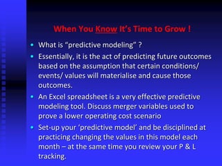 When You Know It’s Time to Grow !
• What is “predictive modeling” ?
• Essentially, it is the act of predicting future outcomes
based on the assumption that certain conditions/
events/ values will materialise and cause those
outcomes.
• An Excel spreadsheet is a very effective predictive
modeling tool. Discuss merger variables used to
prove a lower operating cost scenario
• Set-up your ‘predictive model’ and be disciplined at
practicing changing the values in this model each
month – at the same time you review your P & L
tracking.
 