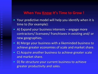 When You Know It’s Time to Grow !
• Your predictive model will help you identify when it is
time to (for example):
• A) Expand your business interests – engage more
contractors/ licensees/ franchisees in existing and/ or
new geographies.
• B) Merge your business with a likeminded business to
achieve greater economies of scale and market share.
• C) Acquire another business to achieve greater scale
and market share.
• D) Re-structure your current business to achieve
greater productivity and sales.
 