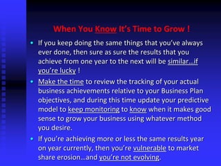 When You Know It’s Time to Grow !
• If you keep doing the same things that you’ve always
ever done, then sure as sure the results that you
achieve from one year to the next will be similar…if
you’re lucky !
• Make the time to review the tracking of your actual
business achievements relative to your Business Plan
objectives, and during this time update your predictive
model to keep monitoring to know when it makes good
sense to grow your business using whatever method
you desire.
• If you’re achieving more or less the same results year
on year currently, then you’re vulnerable to market
share erosion…and you’re not evolving.
 