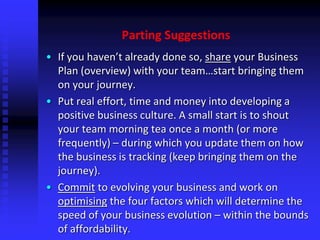 Parting Suggestions
• If you haven’t already done so, share your Business
Plan (overview) with your team…start bringing them
on your journey.
• Put real effort, time and money into developing a
positive business culture. A small start is to shout
your team morning tea once a month (or more
frequently) – during which you update them on how
the business is tracking (keep bringing them on the
journey).
• Commit to evolving your business and work on
optimising the four factors which will determine the
speed of your business evolution – within the bounds
of affordability.
 