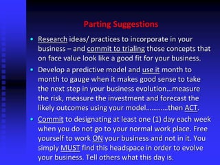 Parting Suggestions
• Research ideas/ practices to incorporate in your
business – and commit to trialing those concepts that
on face value look like a good fit for your business.
• Develop a predictive model and use it month to
month to gauge when it makes good sense to take
the next step in your business evolution…measure
the risk, measure the investment and forecast the
likely outcomes using your model…………then ACT.
• Commit to designating at least one (1) day each week
when you do not go to your normal work place. Free
yourself to work ON your business and not in it. You
simply MUST find this headspace in order to evolve
your business. Tell others what this day is.
 